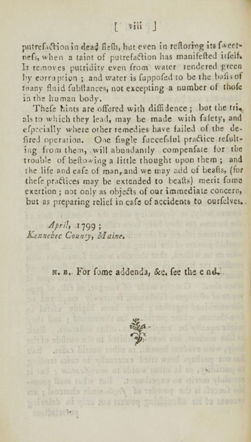 patfefaftioo in dead firfh, but even in rcflorrog its f^err- nefs, when a taint of putrefaction lias manifefted iifelf* It removes putridity even from water rendered preen by corruption ; and water is fuppofed to be the b.tiisof fnany fluid fubftances, not excepting a number or thofe in the human body. Thefe hints are offered with diffidence ; but the tri, nls to which they lead, may be made with fafety, and efpscially where other remedies have failed of the de- fired operation. Oie fiBgle fuccefsful practice refult- ing from then, will abundantly cotnpenfate for tlie trouble of befto*ing a little thought upon them ; and the life and eafe of man, and we may add of beafts, (for thefe practices may be extended to heads) merit foine exettion ; not only as objects of our immediate concern, but as preparing relief in cafe of accidents to ourfelves. April, 1799 ; Kennebec Coun'y, Maine. k. B,. For fome addenda, &c, fee the e ntL