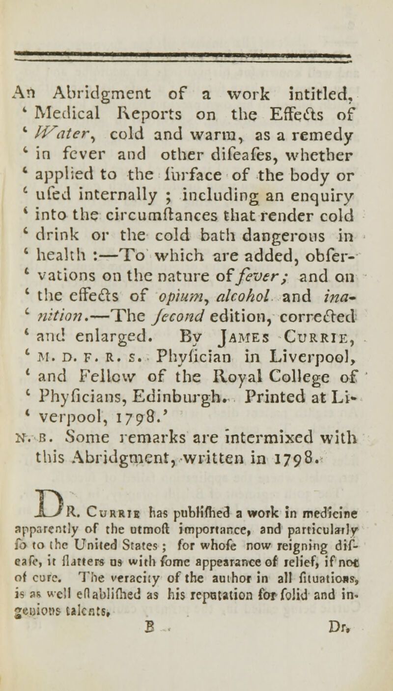 An Abridgment of a work intitled, * Medical Reports on the Effects of 4 IVater, cold and warm, as a remedy c in fever and other difeafes, whether 4 applied to the i'urface of the body or c ufed internally ; including an enquiry * into the circumftances that render cold ' drink or the cold bath dangerous in 4 health :—To which are added, obfer- 1 vations on the nature of fever; and on 1 the effects of opium, alcohol and ina- c nition.—The Jecond edition, corrected 1 and enlarged. By James Currie, ' m. d. f. R. s. Phylician in Liverpool, ' and Fellow of the Royal College of c Phyficians, Edinburgh. Printed at Li- * verpool, 1798.' n. b. Some remarks are intermixed with this Abridgment, written in 1798. JLvR. Currik has pubiifhed a work in medicine apparently of the utmoft importance, and particularly fo to the United States; for whofe now reigning dif- eafo, it flatters ns with fbme appearance of relief, if not of cure. The veracity of the author in all fituatioas, is as well eflablifhed as his repatation for folid and in- genious- talents. B ■ Dr.