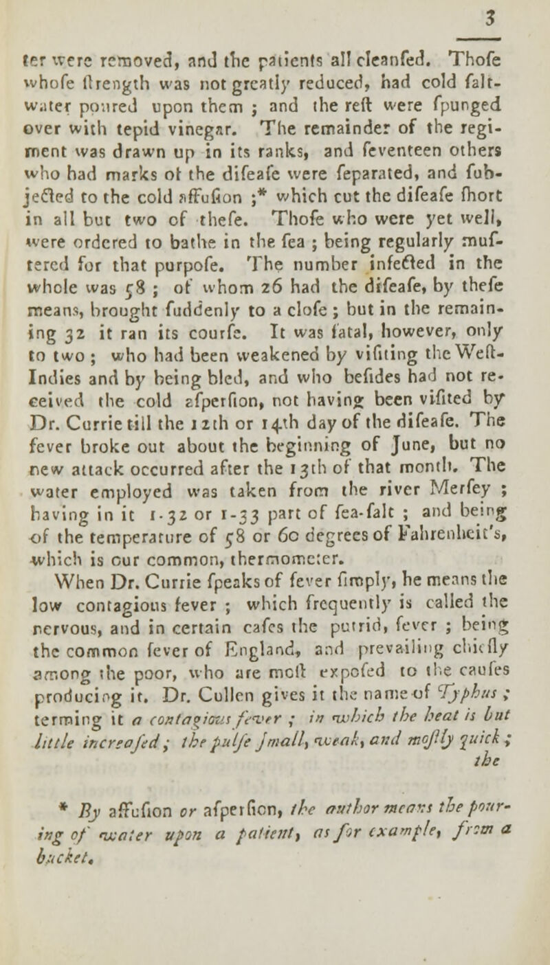 ter were removed, and the patients al! cleanfed. Thofc whofe flrength was not greatly reduced, had cold falt- w;iter poured upon them ; and the reft were fpunged over with tepid vinegar. The remainder of the regi- ment was drawn up in its ranks, and feventeen others who had marks of the difeafe were feparated, and fub- jecled to the cold sffufion ;* which cut the difeafe fhort in all but two of thefe. Thofe who were yet well, uere ordered to bathe in the fea ; being regularly muf- tercd for that purpofe. The number infecled in the whole was 58 ; of whom 26 had the difeafe, by thefe means, brought fuddenly to a clofe ; but in the remain- ing 32 it ran its courfe. It was fatal, however, only to two ; who had been weakened by vifiting the Weft- Indies and by being bled, and who befides had not re- ceived the cold cfperfion, not having been vifited by Dr. Currie till the 1 ith or 14U1 day of the difeafe. The fever broke out about the beginning of June, but no new attack occurred after the 13th of that month. The water employed was taken from the river Merfey ; having in it 1-32 or 1-33 part of fea-falt ; and being of the temperature of 58 or 60 degrees of Fahrenheit's, which is our common, thermometer. When Dr. Currie fpeaks of fever firoply, he means the low contagious fever ; which frequently is called the nervous, and in certain cafes the putrid, fever ; being the common fever of England, and prevailing chiefly among the poor, who are meft expefed to the caufes producing it. Dr. Cullen gives it the nameof Typhus ; terming it a (oxfagiausfever ; in which the heat is but little increofed; the pul/e Jmall, iceak, and mojHy quick ; the * By affufion or afperfion, the author mcavs the pour- ing of water upon a patient* as for example, from a bucket.