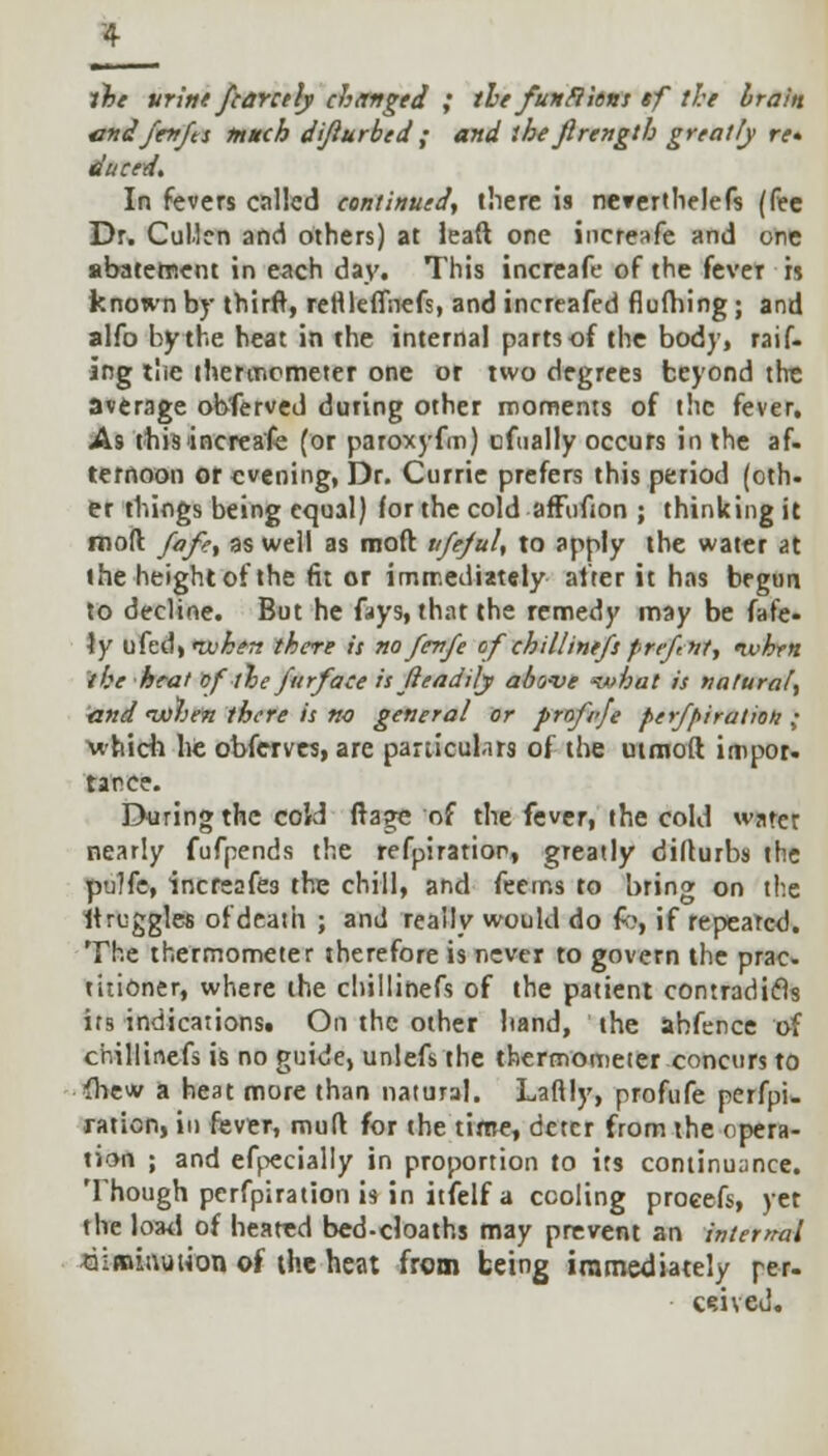 the urine fcarctly changed ; the furtflhns tf the brain undfenfts much dijiurbed ; and the firength greatly re* duced. In fevers called continued, there is ne»ertlielefs (fee Dr. Cullcn and others) at leaft one increafe and one abatement in each day. This increafe of the fever is known by thirft, rettleffnefs, and increafed flufhing; and alfo by the heat in the internal parts of the body, raif. ing the thermometer one or two degrees beyond tht average obferved during other moments of the fever. As this'increafe (or paroxyfm) cftially occurs in the af- ternoon or evening, Dr. Currie prefers this period (oth- er things being equal) for the cold afFufion ; thinking it moll fafe, as well as mod vfejuU to apply the water at the height of the fit or immediately alter it has begun to decline. But he fays, that the remedy may be fafe- \y ufedt«tt'^» there is no fevfe ofchillintfsprefnt, nvhrn ihe heat ofthe furface is tieadily above -what is natural, and nxihen there is no general or profvje perfpiration ; 'which he obferves, are particulars of the utmoft impor- tarce. During the cold ftage of the fever, the cold water nearly fufpends the refpiratior, greatly dillurbs the pulfe, increafes the chill, and feems to bring on the itruggles ofdeath ; and really would do fo, if repearcd. The thermometer therefore is never to govern the prac- titioner, where the chillinefs of the patient contradicls its indications. On the other hand, the ahfence of chillinefs is no guide, unlefs the thermometer concurs to {hew a heat more than natural. Laftly, profufe perfpi- ration, in fever, mult for the time, deter from the opera- tion ; and efpecially in proportion to its continuance. Though perfpiration is in itfelf a cooling procefs, yet the load of heated bed-cloaths may prevent an internal diminution of the heat from being immediately per- ouved.