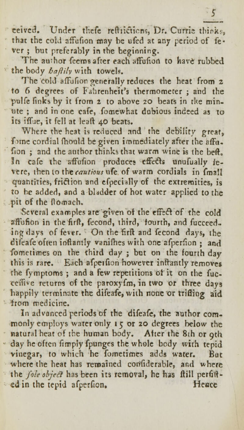 eeived. Under thefe reftiicYjnns, Dr. Curtis thinks, that the cold nffufion may be ufed at any period of fe« vcr ; but preferably in the beginning. The author feerns after each affufiort to have rubbed the body baflily with towels. The cold affufior generally reduces the heat from 2 to 6 degrees of Fahrenheit's thermometer ; and the pulfe finks by it from 2 to above 20 beats in tlte min- ute ; and in one cafe, fomewhat dubious indeed as to its iffue, it fell at leaft 40 beats. Where the heat is reduced rind the debility great, f ime cordial fhould be given immediately after the nffu. fion ; and the author thinks that warm wine is the beft. In cafe the affufion produces effects unufually Se- vere, then to \\stcautious ufe of warm cordials in fmall quantities, friclion and efpecially of the extremities, is to he added, and a bladder of hot water applied to the pit of the fiomach. Several examples are given of the effect of the cold affufion in the firft, fecond, third, fourth, and fucceed- ir.gdays of fever. On the firft and fecond days, the difeafe often irtftandy vanifhes with one afperfion ; and fometimes on the third day ; bnt on the fourth day this is rare. Each afpeifion however infVantly remove* the fymptoms ; and a few repetitions of it on the fuc- cevfive return? of the paroxyfm, in two or three days happily terminate the difeafe, with none or trifling aid from medicine. In advanced periods of the difeafe, the author com- monly employs water only 15 or 20 degrees below the natural heat of the human body. After the 8th or 9th day he often ftmpiy fpunges the whole body with tepid vinegar, to which he fometimes adds water. But where the heat has remained corifiderable, and where the foie objed has been its removal, he has flill perfilt- ed in the tepid afperfion, Hei:ce