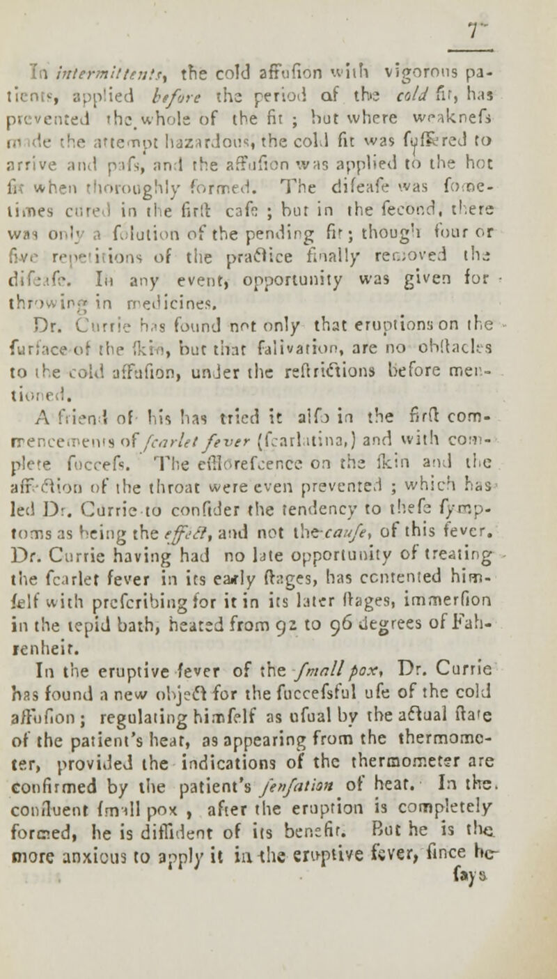 To intermit tentt^ the cold affufion with vigorous pa- t'rente, applied btfore the period oi the cold fir, has .id the,whole of the fit ; hut where wraknefs !•• le the attempt hazardous, the cold fit was fufRred to arrive and pifs, and the arTufion was applied to the hot fix when thoroughly formed. The difeafe was fome- lii-nes cured in the firlt cafo ; but in the fecbtid, there was only a folution of the pending fit; though tour or five repetitions of tiie practice finally removed the difeafe. In any event, opportunity was given for throwing in medicines. Dr. Currie has found not only that eruptions on the fur!ace of the (km, but that falivation, are no ohftacles to the cold affafion, under the reftricYions before mer.- A friend of his lias tried it aifj in the firfl: com- rrencements of fcarlet fever (fcarlatina,) and with com- plete foccefs. The cfilorefcer.ee on the ikin and tlie afr-cliot) of the throat were even prevented ; which has* led Dr. Currie to conftder the tendency to thefe fynjp- toms as being the etfjii, and not ihe-caufe, of this fever. Dr. Currie having had no late opportunity of treating the fcarlet fever in its eady (tages, has contented him- felf with prefcribing for it in its later llages, immerfion in the tepid bath, heated from 92 to 96 degrees of Fah- renheit. In the eruptive fever of the f mall pax, Dr. Currie has found a new ohjeel for the fuccefsful ufe of the cold a/Fofion ; regulating himfelf as ufual by the aclual ita'e of the patient's heat, as appearing from the thermome- ter, provided the indications of the thermometer are confirmed by the patient's fenfatian of heat. In the. confluent fmdl pox , after the eruption is completely formed, he is diffident of its benefit. But he is the more anxious to apply it ia the* eruptive fcver, fince hc- favs