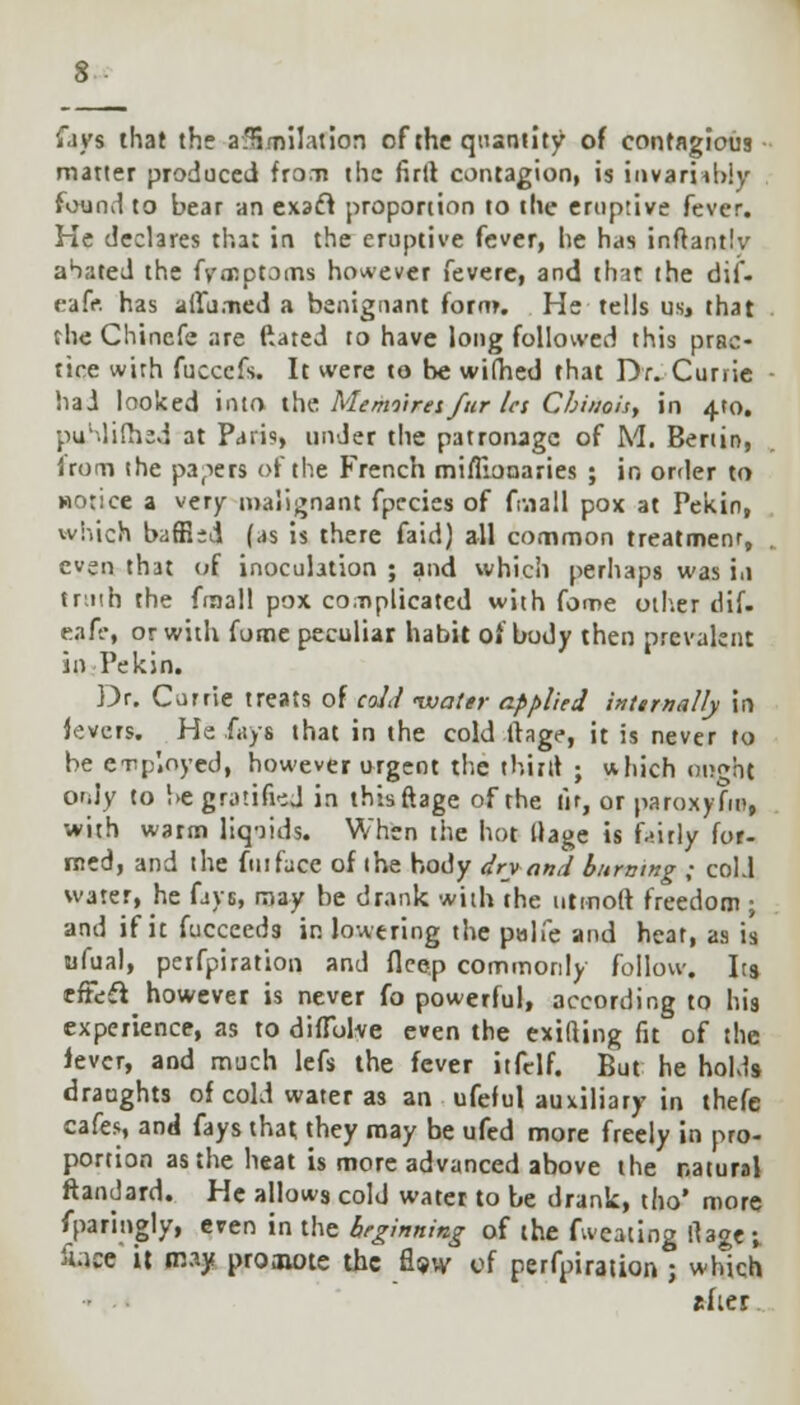 lays that the afHmilation of the quantity of contagious matter produced fron the firtt contagion, is invariably found to bear an exacl proportion to the eruptive fever. He declares that in the eruptive fever, he has inftantlv ahated the fyoRptoms however fevere, and that the dif- cafe, has ailurned a benignant form. He tells us, that the Chincfe are ftated to have long followed this prac- tice with fuccefs. It were to be wifhed that Dr. Currie had looked into the Memoirei/itr la Cbinois, in 4*0. puMifhsd at Paris, under the patronage of M. Benin, Irom the papers of the French mifllonaries ; in order to HOtice a very malignant fpecies of finall pox at Pekin, which baffled (as is there faid) all common treatment, even that of inoculation ; and which perhaps was i.i truth the finall pox complicated with fome other dif. eaA-, or with fome peculiar habit of body then prevalent in Pekin. Dr. Currie treats of cold water applied internally in levers. He fays that in the cold llage, it is never to be enp'.oyed, however urgent the thinl ; which oi;oht only to be gratified in thisftage of the fir, or paroxyfm, with warm liq-iids. When the hot Uage is fairly for- med, and the fuiface of the body dry and burning ; cold water, he fays, may be drank with the utinoft freedom ; and if it fucceeds in lowering the palfe and heat, as is ufual, peifpiration and flcep commonly follow. Its efTeft^ however is never fo powerful, according to his experience, as to diffblve even the exifting fit of the lever, and much lefs the fever itfelf. But he holds draughts of cold water as an ufeful auxiliary in thefe cafes, and fays that they may be ufed more freely in pro- portion as the heat is more advanced above the natural ftandard. He allows cold water to be drank, tho' more fparingly, even in the heginning of the fweating llage; fciee it may proaune the fW of perfpiration ; which slier