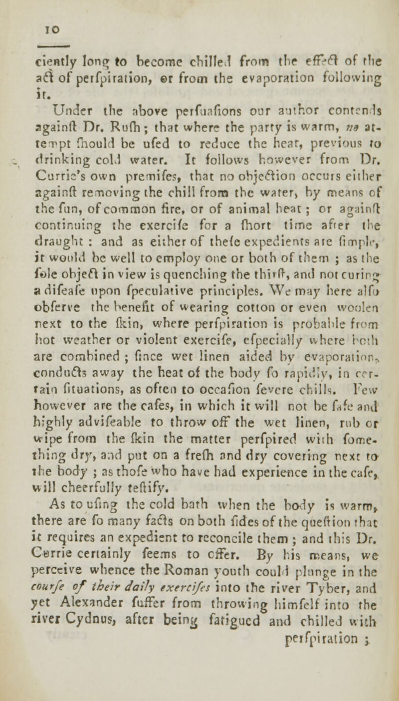 ciently long r0 become chilled from (lie efF>el of the aft of petfpiration, ©r from the evaporation following if. Under the above perfusions our author corneals againft Dr. Rufh; that where the party is warm, ?i« at- tempt fnould be ufed to reduce the hear, previous ro drinking cold water. It follows however from Dr. Currio's own premifes, that no objection occurs either againft removing the chill from the water, by means of the fun, of common fire, or of animal heat ; or againft continuing the exercife for a fhort time after the draught: and as either of thefe expedients are fimplc, it would be well to employ one or both of them ; as the fwle object in view is quenching the third, and not curing adifeale upon fpeculative principles. We may here alfo obferve the benefit of wearing cotton or even woolen next to the fkin, where perfpiration is probable from hot weather or violent exercife, efpecially where both are combined ; fince wet linen aided by evaporation^ conducts away the heat of the body fo rapidly, in cer- tain fituations, as often to occafton fevcre chills. Few however are the cafes, in which it will not be fafe and highly advifeable to throw off the wet linen, rub or wipe from the fkin the matter perfpired wiih (orv.e- thing dry, a:id put on a frefh and dry covering next to the body ; asthofe who have had experience in the cafe, will cheerfully teftify. As to ufsng the cold bath when the body is warm, there are fo many facts on both fides of the queftion that it requires an expedient to reconcile them ; and this Dr. Carrie certainly feems to effer. By his means, we perceive whence the Roman youth could plunge in the courfe of their daily exerci/es into the river Tyber, and yet Alexander fufter from throwing himfelf into the river Cydnus, after being fatigued and chilled with peifniration ;