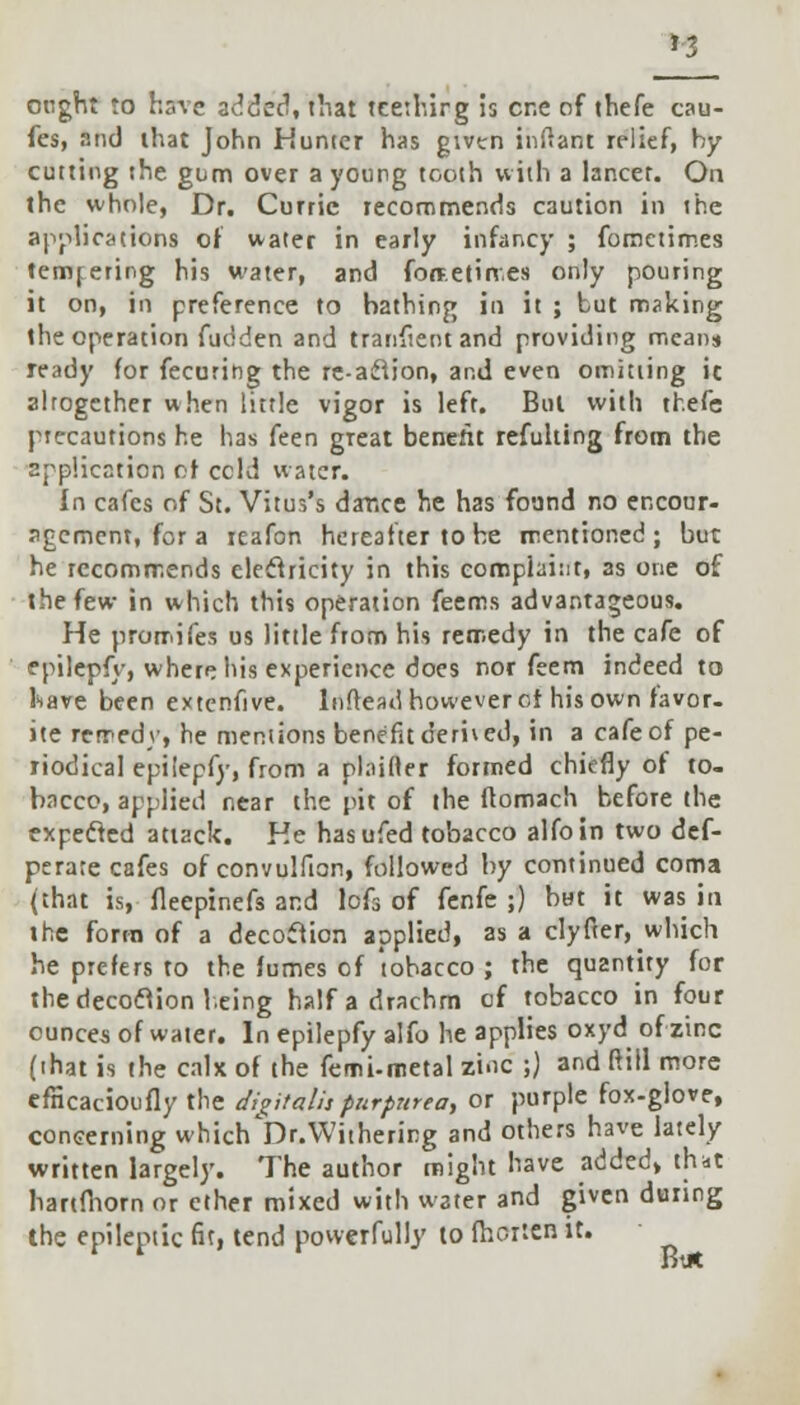 ought to have added, that teethirg is cr.e of thefe cau- fes, and that John Hunter has given inflant relief, by cutting the gum over a young tooth with a lancer. On the whole, Dr. Curric recommends caution in the applications of water in early infancy ; forociimes tempering his water, and forte times only pouring it on, in preference to bathing in it ; but making the operation fudden and tranfientand providing means ready for fecuring the re-a£tion, and even omitting it altogether when little vigor is left. Bui with thefe precautions he has feen great benefit refulting from the application of ccld water. In cafes of St. Vitus's dance he has found no encour- agement, for a reafon hereafter to be mentioned; but he recommends electricity in this complaint, as one of the few in which this operation feems advantageous. He promifes us little from his remedy in the cafe of epilepfy, where his experience docs nor feem indeed to have been extcnfive. lnftead however of his own favor- ite remedy, he mentions benefit derived, in a cafe of pe- riodical epilepfy, from a plainer formed chiefly of to- bacco, applied near the pit of the llomach before the expecled attack. He hasufed tobacco alfoin two def- perate cafes of convulfion, followed by continued coma (that is, fleepinefs and lofs of fenfe ;) bat it was in the form of a decoftion applied, as a clyfter, which he prefers to the fumes of tobacco ; the quantity for the decoftion being half a drachm of tobacco in four ounces of water. In epilepfy alfo he applies oxyd of zinc (that is the calx of the femi-metal zinc ;) and ftiil more efncacioufly the digitalis purpurea, or purple fox-glove, concerning which^.Withering and others have lately written largely. The author might have added, that hartfhorn or ether mixed with water and given during the epileptic fit, tend powerfully to fhciten it.