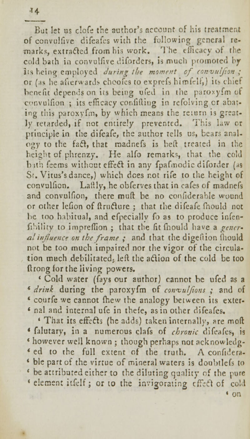 H But let ns clofe the author's account of his treatment of convulfive difeaics with the following general re- marks, extracted from his work. The efficacy of the cold hath in convulfive diforders, is much promoted by its being employed during the moment of convulfion ; or (as lie afterwards choofes to exprefs hirnfirll,) iti chief benefit depends on its being ufed in the paroxyfm of convulfion ; its efficacy confiding in refolving cr abat- ing tiiis paroxyfm, by which means the return is great- ly retarded, if not entirely prevented. This law or principle in the difeafe, the author tells us, bears anal- ogy to the fail, that raadnefs is bed treated in the height of phrenzy. He alfo remarks, that the cold bith feems without effect in any fpafmodic diforder (-ts St. Virus's dance,) which dees not rife to the height of convulfion. Lallly, he obferves that in cafes of madnefs and convulfion, there mud be no confiderable wound or other lefion of drnclure ; that the difeafe fnould not be too habitual, and efpeciallv fo as to produce infen- fihiliry to impreffion ; that the fit fnould have a gener- al influence on the frame ; and that the digefiion fnould not be too much impaired nor the vigor of the circula- tion much debilitated, led the action of the cold be too ftrong for the living powers. ' Cold water (fays our author) cannot be ufed as a * drink during the paroxyfm of cowvulftons ; and of * courfe we cannot fhew the analogy between its exter- * nal and internal ufe in thefe, as in other difeafes. 1 That its effects (he adds) taken internally, nre mod 4 falutary, in a numerous clafs of chronic difeafes, is * however well known ; though perhaps not acknowledg- * ed to the full extent of the truth. A confidera- * ble part of the virtue of mineral waters is doubtlefs to ' be attributed either to the diluting quality of the pure * element itfelf; or to the invigorating effect of coll • on