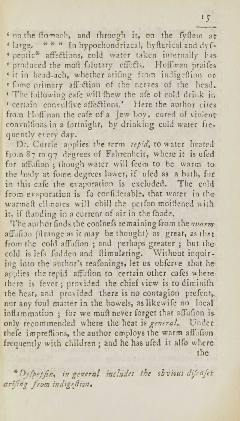 1 on the ffo-3cb, and through If, on the fyftem at 4 large. * * * In hypochondriacal, hyfterical and dyf- • peptic* affections, cold water taken infernally has. * produced the mod falutary cffech. Hoffman praifes « ir in head-ach, whether arifing from indigeflion or ' f.irrtc primary afF clion cf the nerves of the head. ' The following cafe will fhew the ofe of cold drii.k ir. 'certain conmlfive affections.* Here the author tire* from Hoff.nan the cafe of a jew hoy, cured of violent convuifions in a fortnight, by drinking cold water fie- quently every day. Dr. Currie applies t'^e frrm tepid, to water heated from 87 to 97 degrees of Fahrenheit, where it is ufed for affufion ; though water will fee<n to be warm to the body at fotne degrees lower, if ufed as a hath, for in this cafe the evaporation is excluded. The cold from evaporation is fo ccnfiJerable, that water in the warmeft climates will chill the pcrfon rr.oi'dened with it, if (banding in a current cf air in the fhade. The author finds the coolnefs remaining from the 'warm afjufion (ft range as it may be thought} as great, as that from the cold affufion ; and perhaps greater ; but the cold is lefs fudden and ftimulating. Without inquir- ing into the author's reafonings, let us obferve that he applies the tepid affoficn to certain other cafes where there is fever; provided the chief view is to dirr.inifh the hear, arid provided there is no contagion prefent, nor any foul matter in the bowel?, aslikewife no local inflammation ; for we muff never forget that affufion is only recommended where the heat is geveraL Under thefe impreffions, the author employs the warm affufion frequently with children ; and he has ufed it alfo where the *DyfpepJis% it? general includes the s&vieus d'feafes art/lag from, tttdigeftioa*