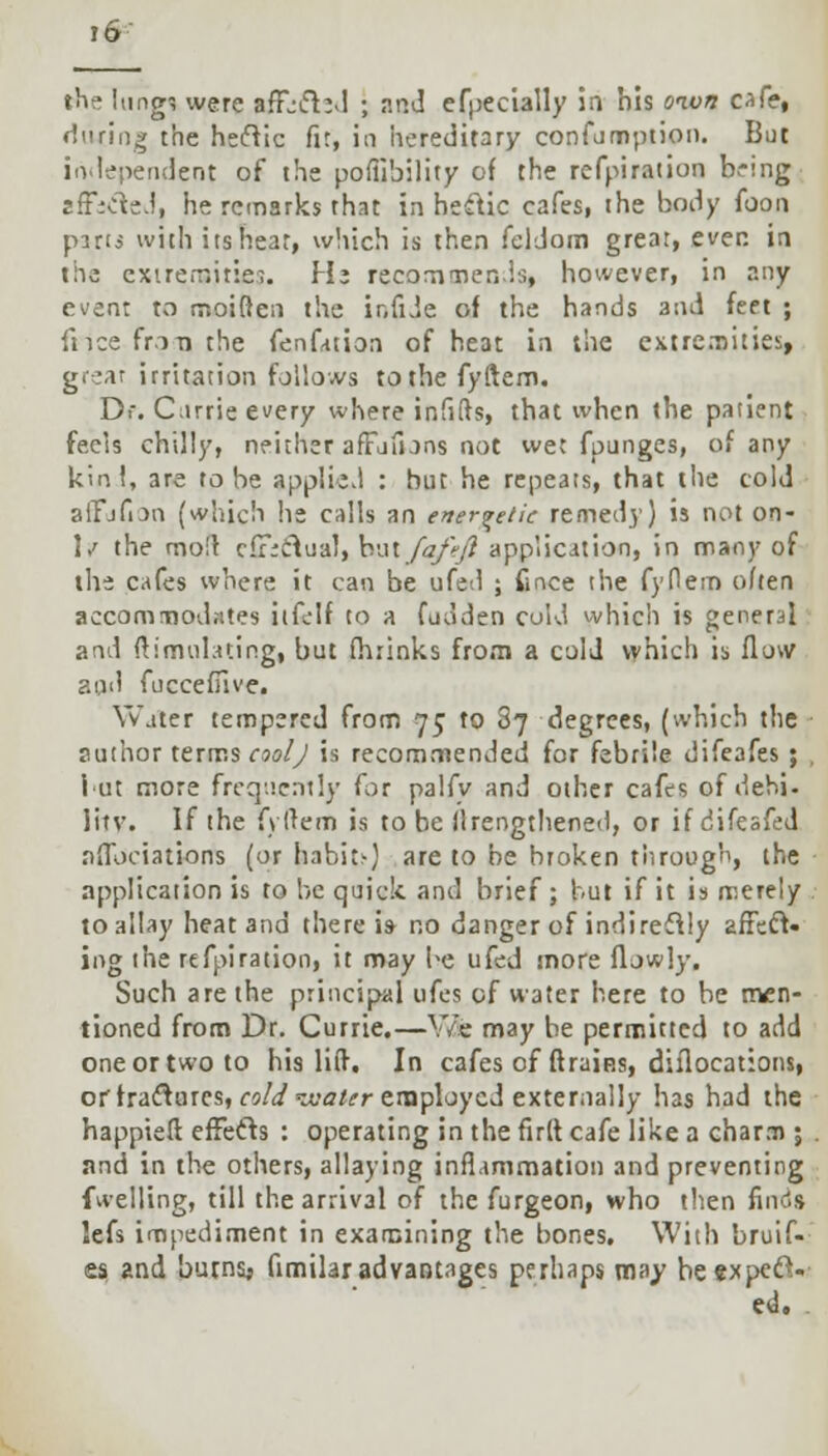 tht> lungs were afFjifhd ; aod efpecially in his oivn cafe, during the heclic fir, in hereditary confumption. But independent of the pofiibility of the refpiration b^-mg zfficled, he remarks that in heftic cafes, the body foon pins with its hear, which is then feldom great, ever, in the extremities Hi recommends, however, in any event to moiften the ir.fiJe of the hands and feet ; dice friTi the fen fat ion of heat in the extremities, great irritation follows tothefyftem. Dr. Carrie every where infifts, that when the patient feels chilly, neither afTufuns not wet fpunges, of any kin!, are to be applied : but he repeats, that the cold alTjfion (which lie calls an energetic remedy) is not on- 1/ the moil effectual, hal/afeft application, in many of the cafes where it can be ufed ; ftnee the fydem often accommodates itfelf to a fudden cold which is general and Simulating, but fhrinks from a cold which is flow and fuccefiive. Water tempered from 75 to 2} degrees, (which the author terms cool J is recommended for febrile difeafes ; , i ut more frequently for palfy and other cafes of dehi- litv. If the fyftem is to be (lengthened, or if difeafed nflbciations (or habit;-) are to be broken through, the application is to be quick and brief ; but if it is merely . to allay heat and there is- no danger of indirectly affect- ing the refpiration, it may be ufed more flowly. Such are the principal ufes of water here to be men- tioned from Dr. Currie.—Vi& may be permitted to add one or two to his lift. In cafes of ftraip.s, diflocations, orfractures, cold^aler employed externally has had the happieft effects : operating in the firlt cafe like a charm ; and in the others, allaying inflammation and preventing fwelling, till the arrival of the furgeon, who then finds lefs impediment in examining the bones. With bruif- es and burns* fimilar advantages perhaps may he expect- ed. .