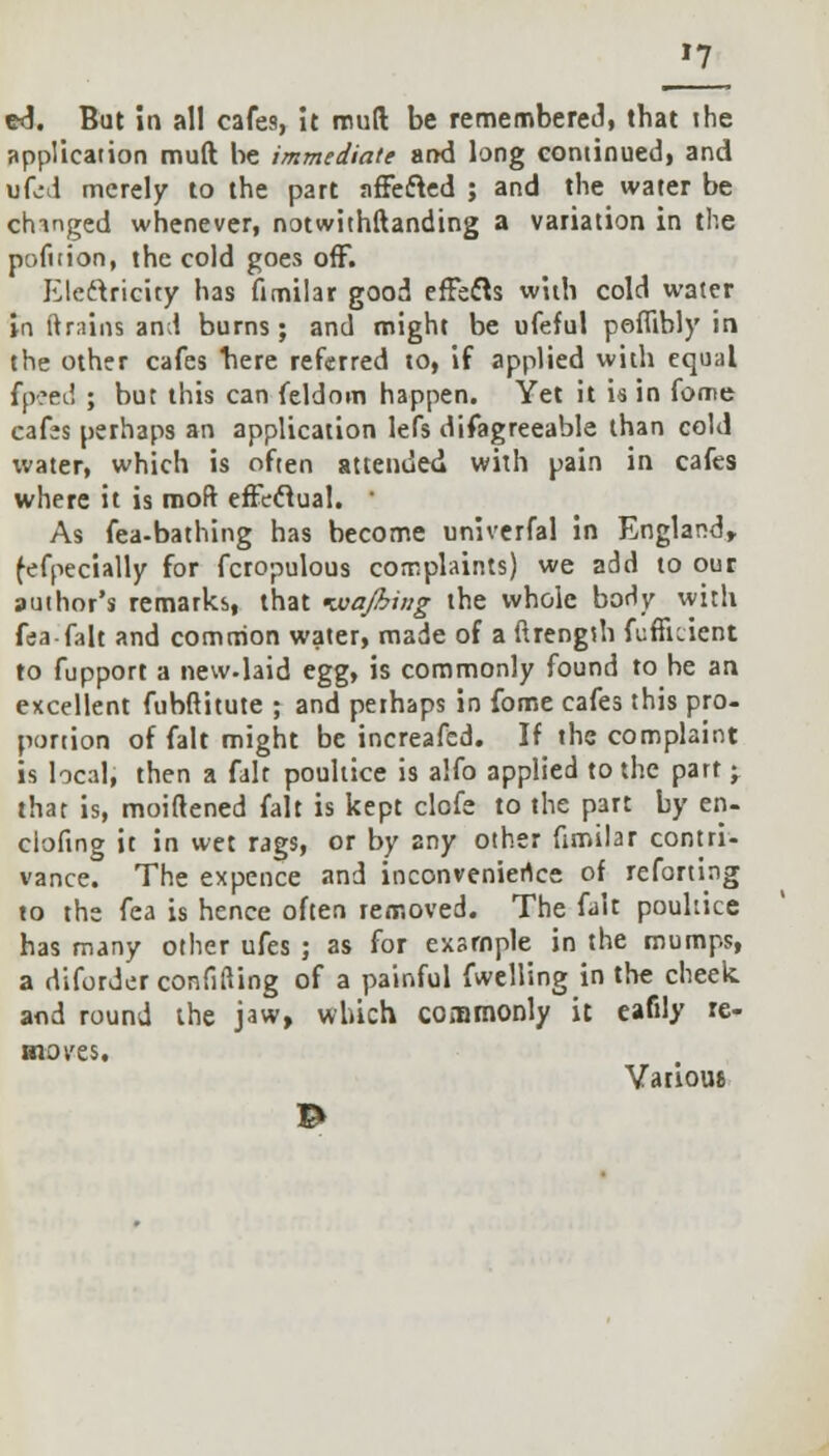 »7 ed. But io all cafes, it mud be remembered, that the application mud be immediate and long continued, and ufed merely to the part affected ; and the water be changed whenever, notwithftanding a variation in the pofttion, the cold goes off. Electricity has fimilar good effects with cold water in (trains and burns; and might be ofeful peiTibly in the other cafes here referred to, if applied with equal fpsfld ; but this can feldom happen. Yet it is in feme cafes perhaps an application lefs difagreeable than cold water, which is often attended with pain in cafes where it is moft effectual. ' As fea-bathing has become univerfal in England, fefpecially for fcropulous complaints) we add to our author's remarks, that Kvajhing the whole body with fea fait and common water, made of a ftrengsh fufikicnt to fupport a new.laid egg, is commonly found to be an excellent fubftitute ; and perhaps in fome cafes this pro- portion of fait might be increafed. If the complaint is local, then a fait poultice is alfo applied to the part * that is, moiftened fait is kept clofe to the part by en- ciofing it in wet rags, or by any other fimilar contri- vance. The expence and inconvenience of reforting to the fea is hence often removed. The fait poultice has many other ufes ; as for example in the mumps, a rliforder confiding of a painful fwelling in the cheek and round the jaw, which commonly it eafily re- moves. Various