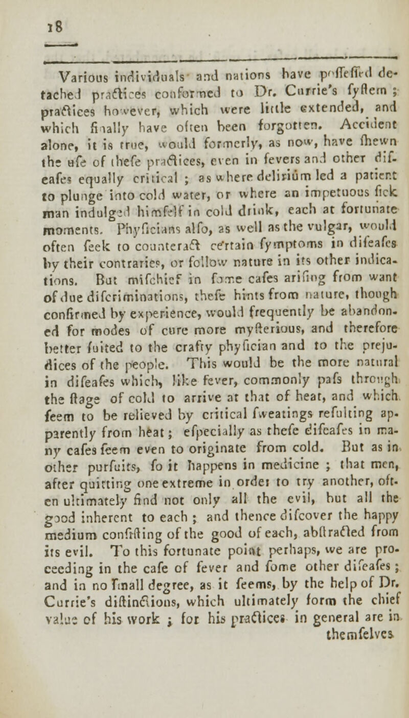 Various individuals and nations have pofiefiVd de- tached praftires conformed to Dr. Currie's fyflem ; practices however, which were Utile extended, and which fiially have often been forgotten. Accident alone, it is true, would formerly, as now, have (hewn the afe of thefe practices, even in fevers and otheT dif- eafes equally critical ; as where delirium led a patient to plunge into cold water, or where an impetuous fick man indulge 1 himfelf in cold drink, each at fortunate moments. Phyficians atfo, as well as the vulgar, would often feek to counteraft certain fymptoms in difeafes by their contraries or follow nature in its other indica- tions. But mifchief in fixe cafes arifiog from want ofduedifcrimination;, thefe hints from nature, though confirmed by experience, would frequently be abandon- ed for modes of cure more myfterious, and therefore better fuited to the crafty phyfician and to the preju- dices of the people. This would be the more natural in difeafes which, like fever, commonly pafs through the ftage of cold to arrive at that of heat, and which. feem to be relieved by critical Aveatings refulting ap. parently from heat; efpecially as thefe difeafes in ma- ny cafes feem even to originate from cold. But as in. other purfuits, fo it happens in medicine ; that men, after quirting one extreme in ordei to try another, oft- en ultimately find not only all the evil, hut all the good inherent to each ; and thence difcover the happy medium confrfting of the good of each, abfl rafted from its evil. To this fortunate poitu perhaps, we are pro- ceeding in the cafe of fever and fome other difeafes; and in no fmall degree, as it feems, by the help of Dr. Currie's diftinclions, which ultimately form the chief value of his work i for his practices in general are in themfelvcs