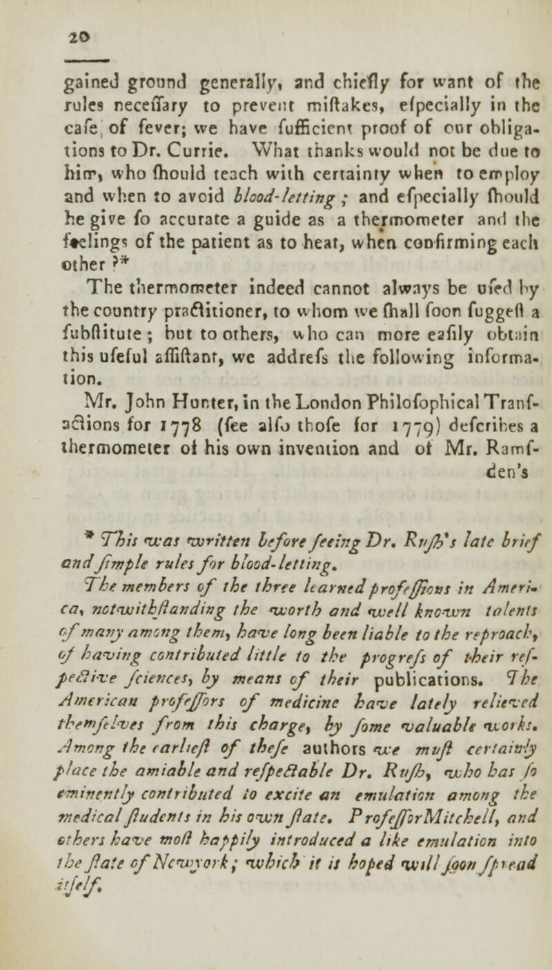 gained ground generally, and chiefly for want of the rules neceiTary to prevent miftakes, efpecially in the cafe of fever; we have fufficiem proof of our obliga- tions to Dr. Currie. What thanks would not be due to hirr, who fhould teach with certainty when to employ and when to avoid blood-letting; and efpecially fhould he give fo accurate a guide as a thermometer and the feelings of the patient as to heat, when confirming each other ?* The thermometer indeed cannot always be oied by the country practitioner, to whom we (hall foort fuggeft a fubftitute; but to others, who can more eafily obtain this ufeful afiiftanr, we addrefs the following informa- tion. Mr. John Hunter, in the London PhilofophicalTranf- aclions for 1778 (fee alfo thofe for 1779) defcrihes a thermometer oi his own invention and ot Mr. Ramf- den's * This was written before feeing Dr. Rr/Jh's late brief andfmple rules for blood-letting. The members of the three learnedprofeflicvs in Ameri. ca, notwithfanding the worth and well known talents of many among them., have long been liable to the reproach, of having contributed little to the progrefs of t-heir re{~ peflive fciences, by means cf their publications. The American profeffors of medicine have lately relieved themftives from this charge, by fome 'valuable works. Among the carheft of thefe authors we mvfl certain-ly place the amiable and refpeclable Dr. Rnfh, who bat fo eminently contributed to excite an emulation among the medical fludents in his own fate. P rofefforMitchell, and ethers have moll happily introduced a like emulation into the fate of Network; which it it hoped will loon fpre ad