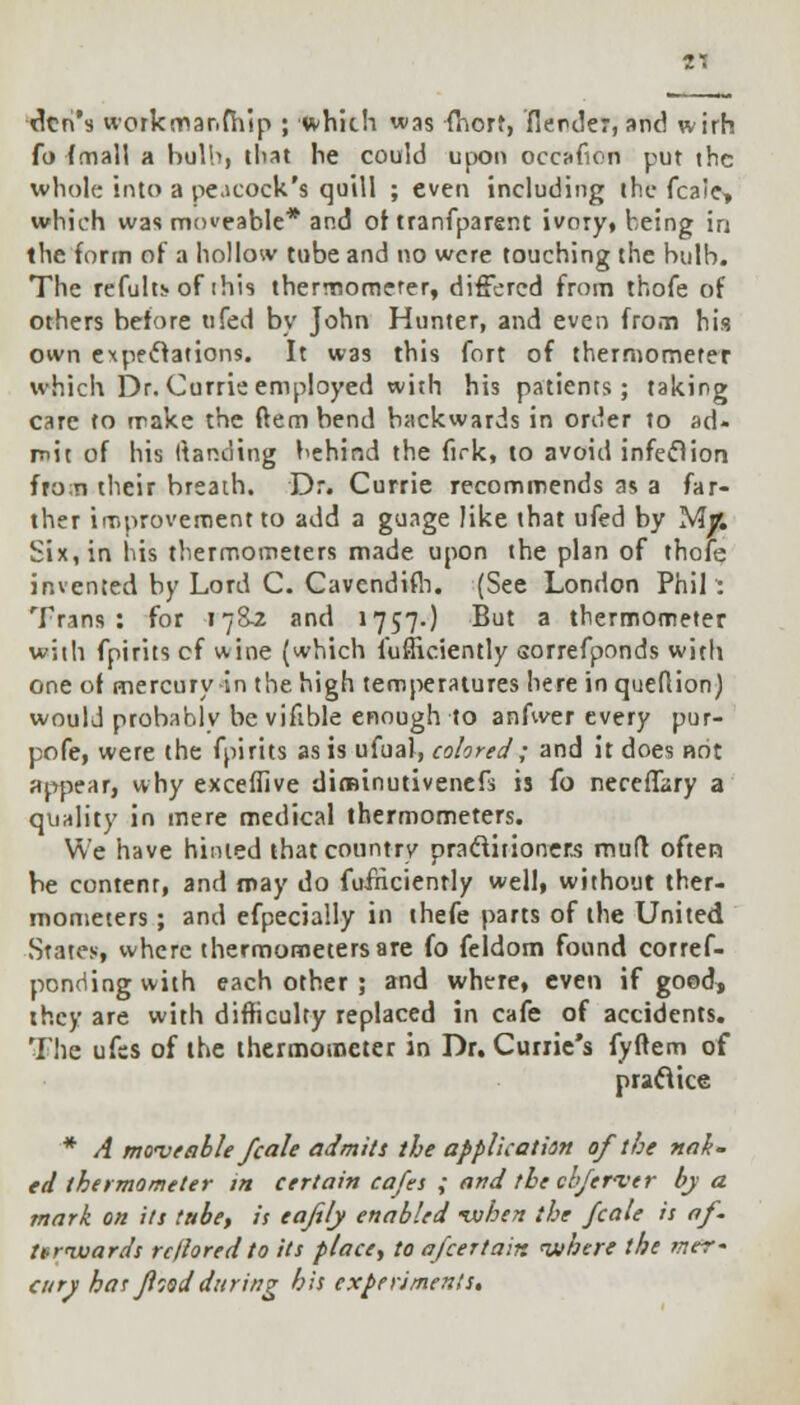 1*. den's workmar.fhip ; which was fnorf, fiender, and wirh fo (mall a bulb, tliat he could upon occafion put the whole into a peacock's quill ; even including the fcaie> which was moveable* and of tranfparent ivory, being in the form of a hollow tube and no were touching the bulb. The refults of this thermometer, differed from thofe of others before ttfed by John Hunter, and even from his own expectations. It was this fort of thermometer which Dr. Currie employed with his patients; taking care to make the ftem bend backwards in order to ad- mit of his Itanding behind the firk, to avoid infeclion fro;n their breath. Dr. Currie recommends as a far- ther improvement to add a guage like that ufed by Mjfc Six, in his thermometers made upon the plan of thole invented by Lord C. Cavendifh. (See London Phil : Trans: for 178-2 and 1757.) But a thermometer with fpirits cf wine (which fufficiently sorrefponds with one of mercury-in the high temperatures here inqueflion) would probablv be vifible enough to anfwer every pur- pofe, were the fpirits as is ufual, colored; and it does not appear, why exceffive diminutivenefs is fo neceffary a quality in mere medical thermometers. We have hinted that country practitioners mutt often be content, and may do fufricienrly well, without ther- mometers ; and efpecially in thefe parts of the United States, where thermometers are fo feldom found corref- pondingwith each other ; and where, even if good, they are with difficulty replaced in cafe of accidents. The ufss of the thermometer in Dr. Curiie's fyftem of practice * A moveable fcale admits the application of the nak- ed thermometer m certain cafes ; and the cb/erver by a mark on its tabe, is eafely enabled -vohen the fcale is af- ttravards rc/iored to its place, to afcertair. where the mer- cury has food during his experiments.