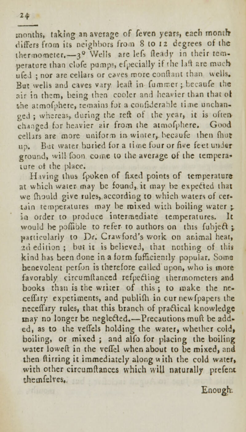 2* months, taking an average of feven years, each month differs from its neighbors from 8 to 12 degrees of the thermometer.—30 Wells are lefs fteady in their tcm. perature than clofe pump?, efpecially if die lift are much ufeJ ; nor are cellars or caves more conftant than wells. But wells and caves vary leaft in fumrr.cr;becaufe the air in them, being then cooler and heavier than that 01 the atmofyhere, remains for a confiderable li.ne unchan- ged ; whereas, during the reft of the year, it is often changed for heavier air from the atmofphere. Good cellars are more uniform in winter,. hec3ufe then (hut up. But water buried for a lime four or five fe^t under ground, will foon come to the average of the tempera- ture of the place. Hiving thus fpoken of fixed points of temperature at which water may be found, it may be expected that we fhould give rules, according to which waters of cer- tain temperatures may be mixed with boiling water \. in order to produce intermediate temperatures. It would be poiTible to refer to authors on this fuhjeft ; particularly to Dr. Crawford's work on animal heat, -id edition ; but it is believed, that nothing of this kind has been done in a form fufficiently popular. Some benevolent perfon is therefore called upon, who is more favorably circumftanced refpecling thermometers and books than is the writer of this; to make the ne- ceffary experiments, and publifh in cur newfpapers the neceffary rules, that this branch of practical knowledge may no longer be neglecled.—Precautions mufi; be add- ed, as to the velTels holding the water, whether cold, boiling, or mixed ; and alfo for placing the boiling water lowed in the veffel when about to be mixed, and then Sirring it immediately along with the cold watefi with other circumllances which will naturally prefent themfelres,. Enough.