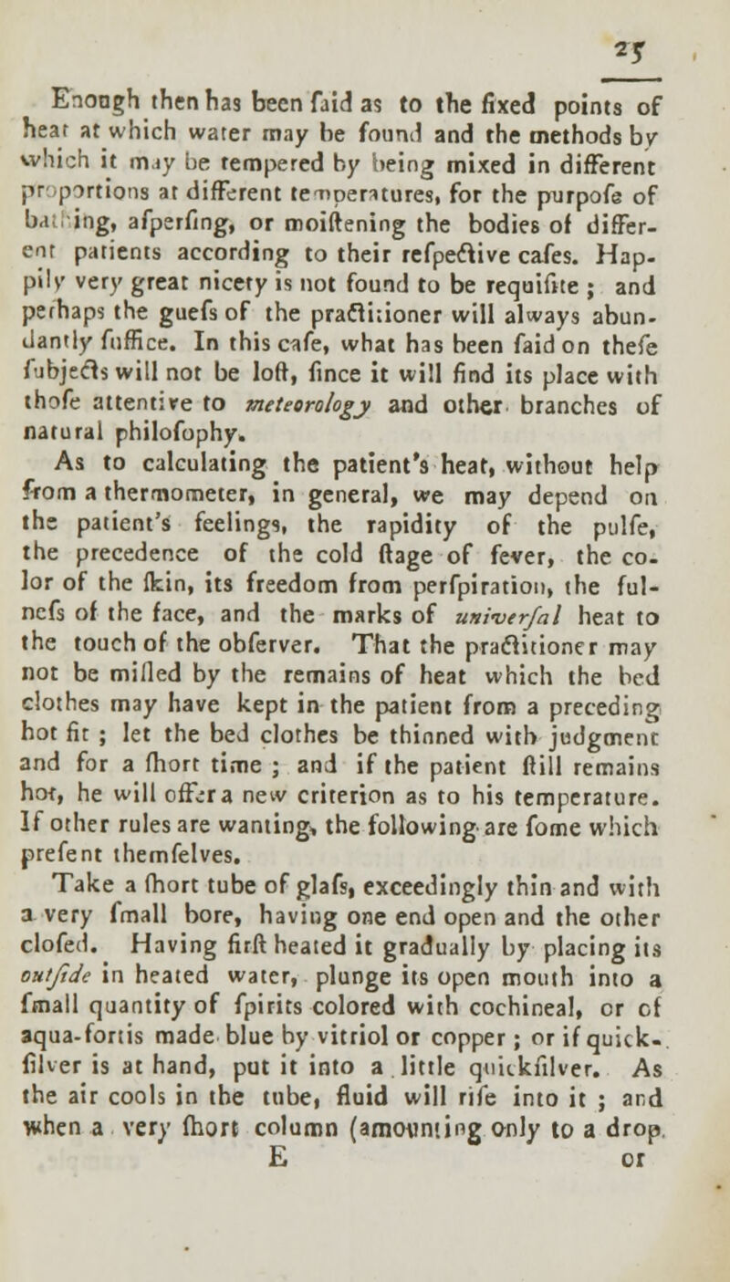 Enoagh then has been faid as to the fixed points of heat at which water may be found and the methods by which it may be tempered by being mixed in different proportions at different teaipentures, for the purpofe of hal ing, afperfing, or moiftening the bodies of differ- ent patients according to their refpeclive cafes. Hap- pilv very great nicety is not found to be requifite ; and perhaps the guefs of the practitioner will always abun- dantly fuffice. In this cafe, what has been faid on thefe fubjedts will not be loft, fince it will find its place with thofe attentire to meteorology and other branches of natural philofophy. As to calculating the patient's heat, without help from a thermometer, in general, we may depend on the patient's feelings, the rapidity of the pulfe, the precedence of the cold ftage of fever, the co. lor of the fkin, its freedom from perfpiration, the ful- nefs of the face, and the marks of univerfal heat to the touch of the obferver. That the praclitioner may not be milled by the remains of heat which the bed clothes may have kept in the patient from a preceding hot fit ; let the bed clothes be thinned with judgment and for a fhort time ; and if the patient ftill remains hot, he will offer a new criterion as to his temperature. If other rules are wanting* the following are fome which prefent themfelves. Take a fhort tube of glafs, exceedingly thin and with a very fmall bore, having one end open and the other clofed. Having firft heated it gradually by placing its oHtfide in heated water, plunge its open mouth into a fmall quantity of fpirits colored with cochineal, or cf aqua-fortis made blue by vitriol or copper; or if quick- filver is at hand, put it into a little qmikfilver. As the air cools in the tube, fluid will rife into it ; and when a very fhort column (amounting only to a drop E or