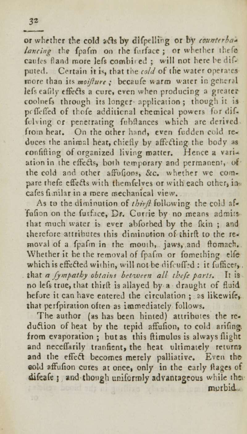 3* or whether the cold acts by difpelling or by countcrha* lancing the fpafm on thefurface; or whether theft can ft s Rand more lefs comhii ed ; will not here he Hif- puted. Certain it is, that the cold of (he water operates more than its moijlurc ; becaufe warm water in general lefseafily effects a cure, even when producing a greater coolnefs through its longer-application ; though it is prflVffed of thofe additional chemical powers for dif- fusing or penetrating fubftances which arc demcd from heat. On the other hand, even fudden cold re- duces the animal heat, chiefly by affecting the body as confiding of organized living matter. Hence a varU ationin the effects, both temporary and permanent, of the cold and other affufion?, &c. whether we com- pare thefe effects with themfelves or with each other, in- cafes finilar in a mere mechanical view. As to the diminution of thhft following the colJ af- fufion on the furface, Dr. Currie by no means admits that much water is ever abforhed by the Ikin ; and therefore attributes this diminution of third to the re- moval of a fpafm in the mouth, jaws, and ftomacrt. Whether it be the removal of fpafm or fomething elfe which is effected within, will not be difcuded : it fufEcef,. that a fympathy obtain* between all thefe parts. It is no lefs true, that third is allayed by a draught of fluid before it can have entered the circulation ; as likewife, that perfpiration often as immediately follows. The author (as has been hinted) attributes the re- duction of heat by the tepid affufion, to cold arifing-, from evaporation ; but as this ftimulus is always flight and neceffarily tranficnt, the heat ultimately return* and the effect becomes merely palliative. Even th& cold affufion cures at once, only in the early ftages of difeafe j and though uniformly advantageous while tho murbid.