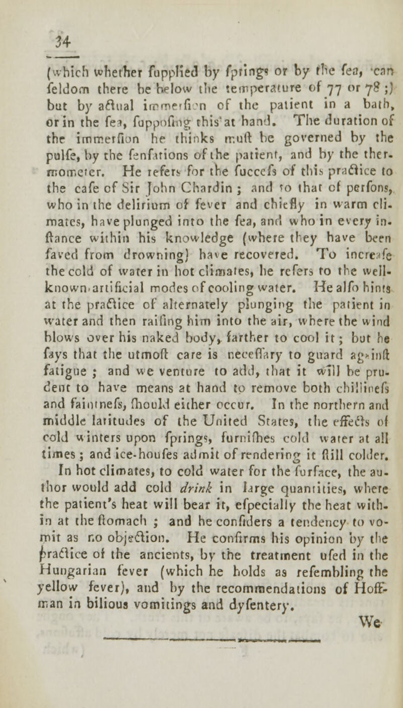 (which whether fupplied by fptings or by rbe fea, cnn ieldom there be helow the temperature of 77 or 78 ;) but by aclual iirmerfi'n of the patient in a bath, or in the fes, fappbfiilg this'at hand. The duration of the immerfion he thinks rr.uft be governed by the pulfe, by the fenfuions of the patient, and by the ther. mometer. He refer;- for the fucccfs of (his practice to the cafe of Sir John Chardin ; and to that cf perfons, who in the delirium of fever and chiefly in warm cli- mates, have plunged into the fea, and who in every in. ftance within his knowledge (where they have been faved from drowning) have recovered. To incresfe the cold of water in hot climates, he refers to the well- known.artificial modes of cooling water. He alfo hints at the practice of alternately plunging the patient in water and then railing him into the air, where the wind blows over his naked body, farther to cool it; but he fays that the utmoff. care is neccfl',iry to guard agMiift fatigue ; and we venture to add, that it will be pru- dent to have means at hand to remove both chiliinefs and fainmefs, fhould either occur. In the northern and middle latitudes of the United States, the e-ffecrs of cold winters upon fprings, furnifhes cold water at all times; and ice-houfes admit of rendering it fiill colder. In hot climates, to cold water for the furface, the au- thor would add cold drink in large quantities, where the patient's heat will bear it, efpecially the heat with- in at the flomach ; and heconfiders a tendency to vo- mit as no objection. He confirms his opinion by the praflice of the ancients, by the treatment ufed in the Hungarian fever (which he holds as refembling the yellow fever), and by the recommendations of Hoff- man in bilious vomitings and dyfentery. We