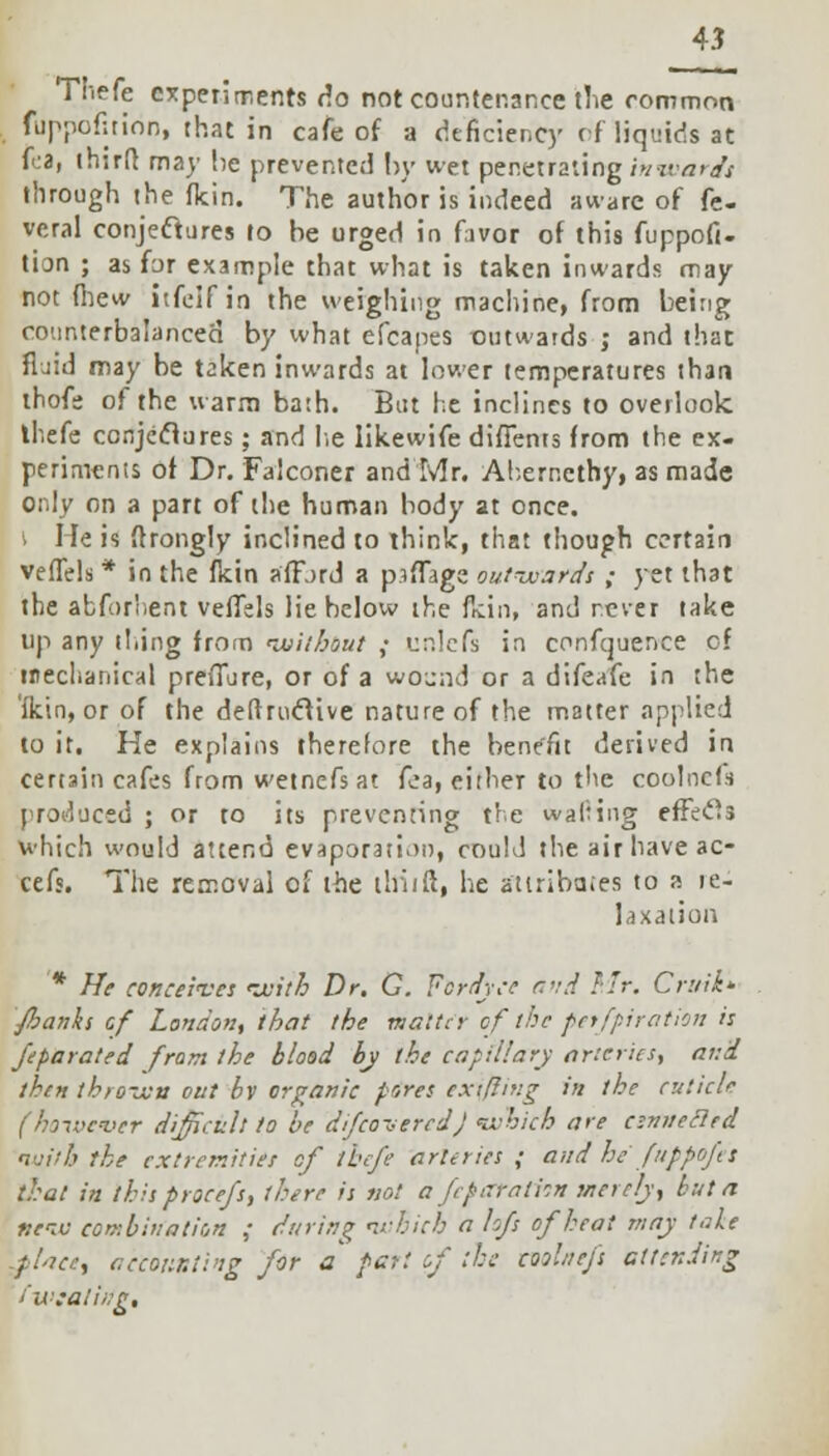 Thefe experiments do not countenance the common fuppefition, that in cafe of a deficiency of liquids at foa, thirfr. may he prevented by wet penetrating Inwards through the flcin. The author is indeed aware of fe- veral conjectures to be urged in favor of this fuppofi- tion ; as for example that what is taken inwards may not (hew itfeif in the weighing machine, from being counterbalanced by what efcapes outwards ; and that fljid may be taken inwards at lower temperatures than thofe of the warm bath. But he inclines to overlook thefe conjeclures; and lie likewife difienrs from the ex- periments of Dr. Falconer and Mr. Abernethy, as made only on a part of the human body at once. I lie is ftrongly inclined to think, that though certain vefTels * in the fkin afford a piffage outwards ; yet that the abfor'.ent veffels lie below the flcin, and never take up any thing from without ; unlefs in conference of mechanical preflure, or of a wound or a difeafe in the ikin, or of the deftruclive nature of the matter applied to it. He explains therefore the benefit derived in certain cafes from wetnefsat fea, either to the coolncfs produced ; or to its preventing the wafting effects which would attend evaporation, could the air have ac- cefs. The removal of the thiift, he attributes to a re- laxation * He conceives with Dr. G. Fcrdyce and Mr. Cruik- fianks cf London, that the matter of the petfpi ration is fparated from the blood by the capillary arteries, and then thrown out bv organic pores extfling in the cuticle (ho-iocuer difficult to be d/feoveredj which are csnwecled nuilh the extremities cf thefe arteries ; and he fuppofet that in this procefs, there is not a feparatisn merely, but a new combination ; during which a hfs of heat may tale -place, accounting for a pari of the molaefs attending fwsalitfp.