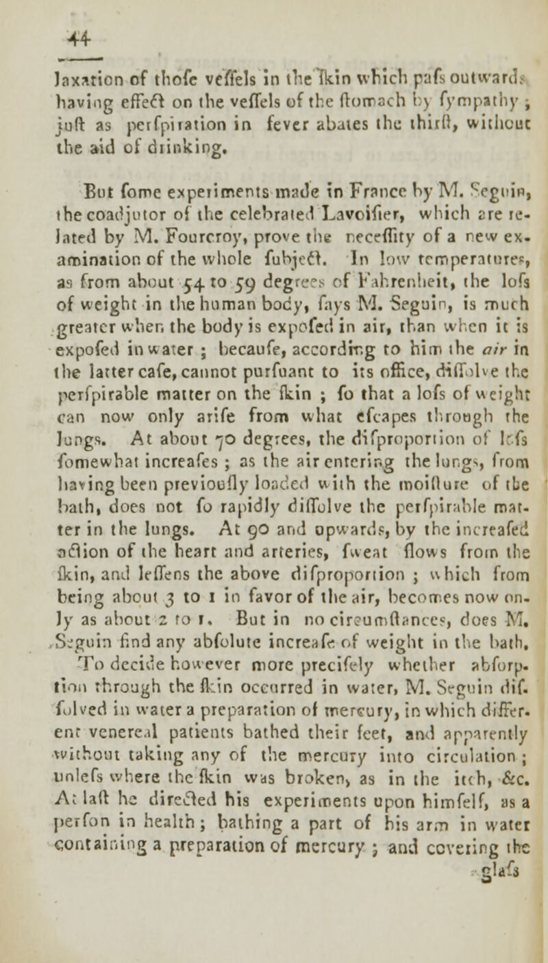 Jaxarion of thofe vcffels in theTkin which paTsoutwardi having effect on the veffels of the ftomach b) fympathy ; juft as perfpiiation in fever abates the third, without the aid of chinking. But fome experiments made in France by M. Scgitin, the coadjutor of the celebrated Lavoifier, which are re- Jated by M. Fourcroy, prove the receffity of a new ex. amination of the whole fubject. In low temperature*, a1-, from about 5410 59 degrees of Fahrenheit, the lofs of weight in the human body, fays M. Seguin, is much greater when the body is expofed in air, than wren it is expofed in water ; becaufe, accordir.g to him the air in the latter cafe, cannot purfuant to its office, diffolve the pcrfpirable matter on the {kin ; fo that a lofs of weight can now only arife from what efcapes through the lungs. At about *jo degrees, the difproportion of left fomewhat increafes ; as the air entering the lungs, from having been previoufly loaded with the moidure of the bath, does not (o rapidly diffulve the perfpirahle mat- ter in the lungs. At 90 and upwards, by the increafed action of the heart and arteries, fweat flows from the {kin, and leffens the above difproportion ; which from being about 3 to 1 in favor of the air, becomes now on. Jy as about z fo 1. But in no cir?um(tance«, does M. .S-'guin find any abfolute incre&fe-of weight in the bath. To decide however more precifely whether abforp. linn through the {kin occurred in water, M. Seguin dif. folved in water a preparation of mercury, in which differ. enr vcnere.d patients bathed their feet, and apparently without taking any of the mercury into circulation ; unlefs where the fkin was broken, as in the itch, &c. A; laft he directed his experiments upon himfelf, as a perfon in health; bathing a part of his arm in water containing a preparation of mercury ; and covering the