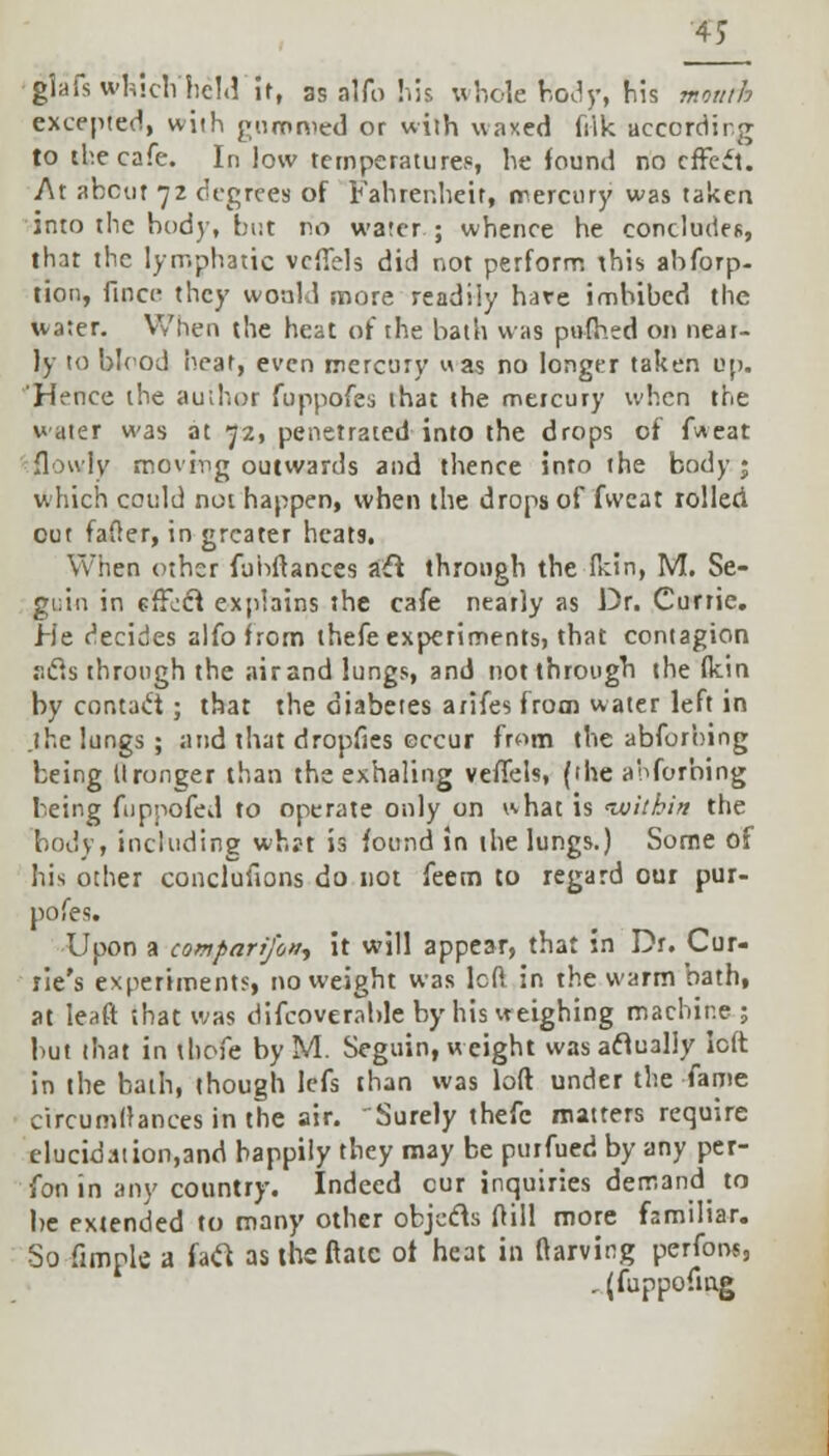 4J glafs which held it, 88 alfo his whole hody, his mouth excepted, with gummed or with waxed fiik according to tbe cafe. In low temperature?, he found no effect. At about 72 degrees of Fahrenheit, mercury was taken into the body, but no water; whence he concludes, that the lymphatic vcffels did not perform this abforp- tion, fince they would more readily hare imbibed the water. When the heat of the bath was pufhed on near- ly to bleod bear, even mercury uas no longer taken up. Hence the author fuppofes that the mercury when the water was at 72, penetrated into the drops of fweat flouly moving outwards and thence into the body; which could not happen, when the drops of fweat rolled cut fader, in greater heats. When other fubftances aft through the fkin, M. Se- gi;in in effect explains the cafe neatly as Dr. Currie. He decides alfo from thefe experiments, that contagion r.cls through the airand lungs, and not through the fkin by contact ; that the diabetes arifes from water left in .the lungs; and that dropfies occur from the abforbing being Uronger than the exhaling veffels, (the abforbing being fuppofed to operate only on what is •within the body, including what is found in the lungs.) Some of his other concluflons do not feem to regard our pur- pofes. Upon a comparifon-, it will appear, that in Dr. Cur- ve's experiments, no weight was left in the warm bath, at Ieaft ;bat was difcoverable by his weighing machine; but that in thofe by M. Seguin, weight was actually left in the bath, though lefs than was loft under the fame circumffances in the air. Surely thefe matters require elucidation,and happily they may be purfued by any per- fon in any country. Indeed cur inquiries demand to be extended to many other objccls ftill more familiar. So fimplfi a fatf astheftatc of heat in ftarving perfons, . (fuppofmg