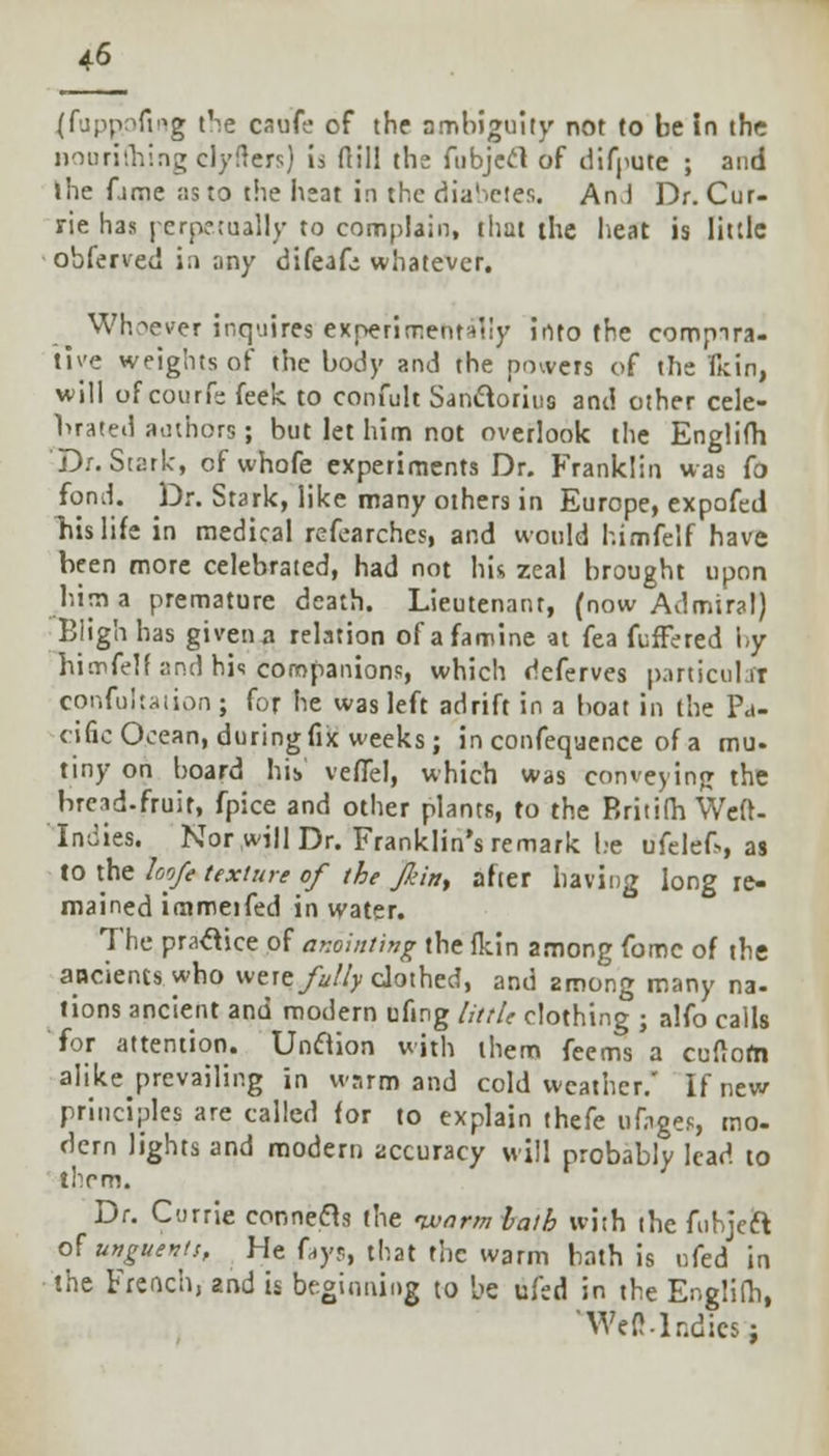 (fuppofing the caufe of the ambiguity not to be in the nourifhing clySters) is dill the fubjecl of difpute ; and ihe ftme as to the heat in the diabetes. An.J Dr. Cur- rie has perpetually to complain, that the heat is little obferved in any difeafe whatever. Whoever inquires experimentally into the eompira- tlve weights of the body and the powers of the Ikin, will of courfs feek to confult Sanclorius and other cele- brated authors; but let him not overlook the Englifh Dr. Stark, of whofe experiments Dr. Franklin was fo fom\. Dr. Stark, like many others in Europe, expofed his life in medical refearches, and would himfelf have been more celebrated, had not his zeal brought upon him a premature death. Lieutenant, (now Admiral) Biigh has given a relation of a famine at fea fuffered by hicrtfelf and his companions, which deferves particular confutation ; for he was left adrift in a boat in the Pa- cific Ocean, during fix weeks; in confeqaence of a mu- tiny on board his veflel, which was conveying the bread-fruit, fpice and other plants, to the Britifh Weft- Indies. Nor will Dr. Franklin's remark be ufelef>, as to the loofe texture of the Jl'in, after having long re- mained immeifed in water. The practice of anointing the fkin among fome of the ancients who were fully clothed, and among many na- tions ancient and modern ufmg little clothing ; alfo calls for attention. Unclion with them feems a cuftorn alike prevailing in warm and cold weather.' If new principles are called for to explain thefe tifnges, mo. dern lights and modern accuracy will probably lead to thrm. Dr. Currie connecls the nxiarni bath wi;h the fubjeft of unguents. He fays, that the warm bath is ufed in the French, znd is beginning to be ufed in the Englifh, 'WeMr.dics;