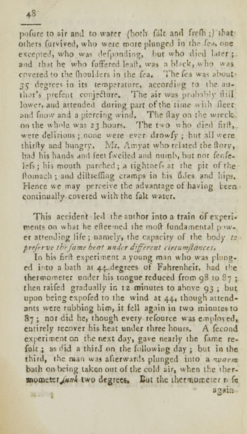 43 pofure to sir and fo water (both fait and frcfh ;) that others furvived, who weie more plunged in the fe.i, one excepted, who was defponding, l>ut who diet] Liter;, and that he who fuffered leaft, was »Mack|Vho was covered to the fhoul.iers in the fea. The lea was <d<out> 5c degrees in its temperature, according to the au- thor's prefent conjecture. The air was probably (till lower, and attended during part of the time with fleet; and fnow and a piercing wind. The flay on the wreck- on the whole was 23 hours. The two v.ho died fijft, were delirious; none were ever drowfy ; hut all were thirlty and hungry. Mr. Amyat who related the flory, had his hands and feet fweiled and numb, but not (er.fe- lefs; his mouth parched; a lightneft at the pit of the Oomach ; and diftr-efHug cramps in his fides and hip?. Hence we may perceive the advantage of having been continually coveted with the fait water. This accident led the author into a train of experi- ments on what he eftee-ned the mod fundamental pow- er attending life; namely, the capacity of the body to prtfrrve the/rime bint under different cirtumjiauces. In his firil experiment a young man who was plung. ed into a bath at 4^degrees of Fahrenheit, had t'^e thermometer under his tongue reduced from 98 to 87 ; then raifed gradually ir. 12 minutes to above 93 ; but upon being expofed to the wind at 44, though attend- ants were rubbing him, it fell again in two minutes to 87 ; nor did he, though every refource was employed, entirely recover his heat under three hours. A fecond experiment on the next da)', gave nearly the fame re- foit ; as did a third on the following day ; but in the third, the man was afterwards plunged into a warm bath on being taken out of the cold air, when the ther- mometer/*/^ two degrees. But the iheriiorr.eter u fe agjria