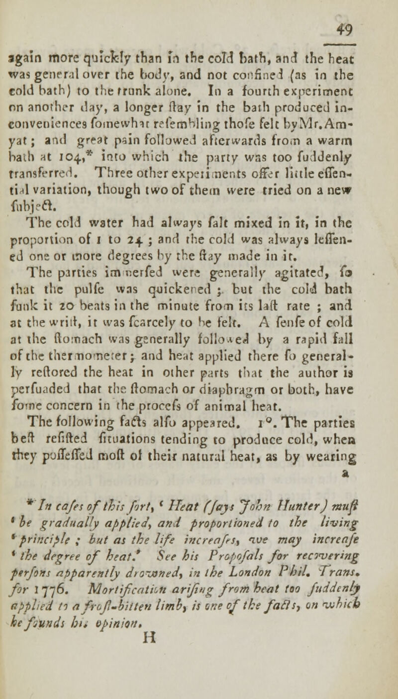 again more quickly than in the cold hath, and the heat was general over the body, and not confine J (as in the eold bath) to the trunk alone. In a fourth experiment on another day, a longer flay in the bath produced in- conveniences fomewhit re femHling thofe felt by Mr. Am- yat; and great pain followed afterwards from a warm bath at 104.,* into which the party wss too fuddenly transferred. Three other experiments offer little eflen- tial variation, though two of them were tried on a nevr fobjeft. The cold water had always fait mixed in it, in the proportion of 1 to 24 ; and the cold was always leffen- ed one or more degrees by the ftay made in it. The parties im nerfed were generally agitated, fo that the pulfe was quickered ;. but the cold bath funk it 20 beats irt the minute from its laft rate ; and at the wriit, it was fcarcely to be felt. A fenfe of cold at the ftomach was generally followed by a rapid fall of the thermometer j and heat applied there fo general- ly reftored the heat in other parts that the author is perfuaded that the ftomach or diaphragm or both, have fome concern in the procefs of animal heat. The following fafts alfo appeared. i°. The parties beft refifted fuuations tending to produce cold, whea they poiTefied molt ol their natural heat, as by wearing a * In cafes of this fjrt, ' Heat (fays John Hunter J mufi ' be gradually applied, and proportioned to the living * principle ; but as the life increafis, ive may increafe * the degree of heat.' See his Propofals for recovering perfons apparently dro-janed, in the London Phil, Trans, for 1776. Mortification ariflng from heat too fuddenl) applied t1 a frojl-bitten limb, is une of the fails, on which he fiunds hu opinion* H