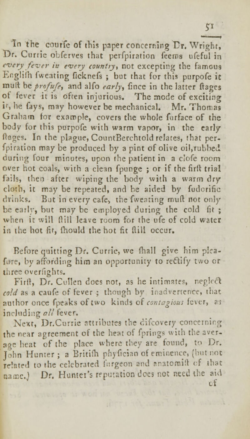 In the courfe of this paper concerning Dr. Wright, Dr. Currie obferves that perfpiration feems ufeful in every fever in every country, not excepting the famous P^nglilh fweating ficknefs ; but that for this purpofe it mult be profufe, and alfo early, fincc in the latter ftages of fever it is often injurious. The mode of exciting if, he fays, may however be mechanical. Mr. Thort;as Graham tor example, covers the whole furface of the body for this purpofe with warm vapor, in the early ftages. In the plague, CountBerchtold relates, that per- fpiration may be produced by a pint of olive oil,rubbed, during four minutes, upon the patient in a clofe room over hot coals, with a clean fpunge ; or if the firit. trial fails, then after wiping the body with a warm dry cloth, it may be repeated, and be aided by fudorific drinks. But in every cafe> the fweating muft not only be early, but may be employed during the cold fit ; when it will (till leave room for the ufe of cold water in the hot fir, fhould the hot fit dill occur. Before quitting Dr. Currie, we fhall give him pica- fare, by affording him an opportunity to recYify two or three overfights. Firit, Dr. Cullen docs not, as he intimates, neglect cold as a caufe of fever ; though by inadvertence, that author once fpeaks of two kinds of contagious fever, as including all fever. Nexr/Dr.Currie attributes the difcovery concerning the near agreement of the heat of fprings with the aver- age heat of the place where they are found, to Dr. John Hunter; a Britifh phyfician of eminence, (hut not Telnted to the celebrated i';irgeon and r.n3tcmi!l of that mnc.) Dr. Hunter's reputation does rot need the aid cf