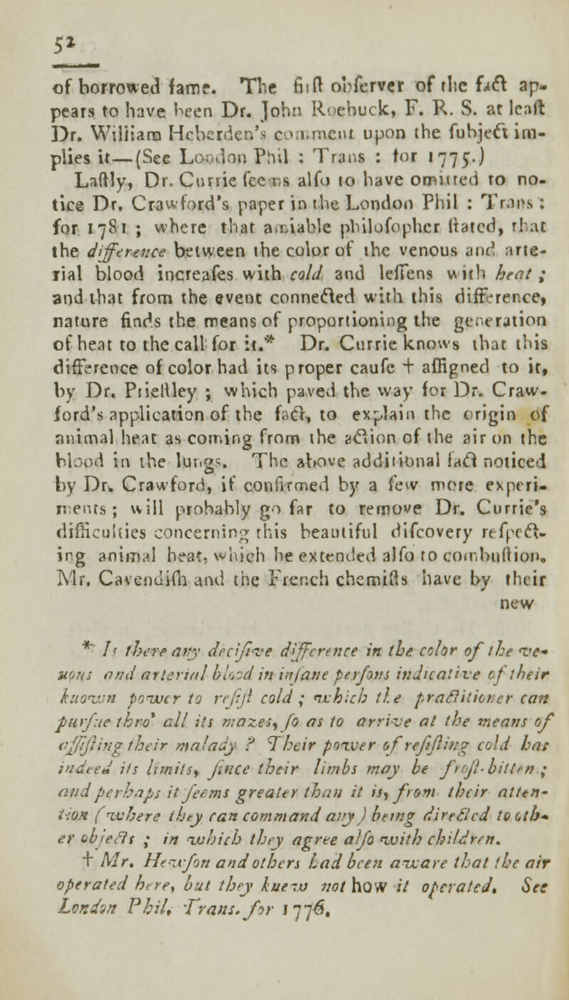 5* of borrowed fame. The fiift o'nferver of tlie f>ft ap- pears to have been Dr. John Roebuck, F. R. S. at leaft Dr. Wiliiana Hchcrder.'s comment upon the fubjeft im- plies it—(See LcwdonPhU : Trans : tor 1775.J Laftly, Dr. Ctmie fee-r,s alfo 10 have omitted to no- tice Dr. Crawford's paper in the London Phil : Trips : for 1781 ; where that a.i.iable philufophcr Mated, that the difference between the color of the venous and arte- rial blood increases with cold and lelTens with heat ; and that from the event connected with this difference, nature finds the means of proportioning the generation of heat to the call for it.* Dr. Ctirrie knows that this difference of color had its proper caufc + affigned to it, by Dr. Piieltley ; which paved the way for Dr. Craw- ford's application of the f.ct, to explain the origin of animal heat as coming from the acYion of the air on the blood iii the lui.g-. The above additional lacl noticed by Dr. Crawford, if confirmed by a few more experi- ments ; will probably go far to remove Dr. Currie's difficulties concerning this beautiful difcovery refpeft- ing animal heat, which he extended alfo to combuftion. Mr. Cavendifh and the French chemifls have by their new ** Is there any deer/lire difference in the color of the w« nous and arterial blood in infane perfons indicative of their known power to rejiji cold; which tie practitioner can furf.ie thro1 all its mazes, fo as to arrive at the means of affijling their malady ? Their power of refilling cold hat indeed its limits, fence their limbs may be ff-bitten ; and perhaps it feems greater than it is, from their atten- tion (where they can command airy) being directed to oth- er abjeilt ; in -which they agree alfo ivith children. + Mr. Hewfon and others Lad been aware that the air operated here, but they kue-.u not how it operated. See London Phil, Trans, for j 776,