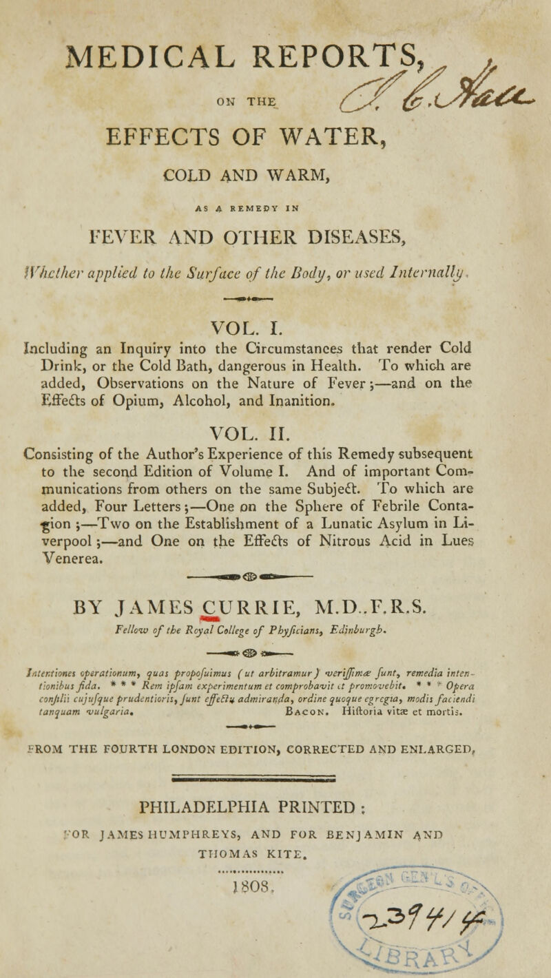 MEDICAL REPORTS, . ON THE C^+St {p ' CSfU£&*»~* EFFECTS OF WATER, COLD AND WARM, AS A REMEDY IN FEVER AND OTHER DISEASES, Whether applied to the Surface of the Body, or used Internally. VOL. I. Including an Inquiry into the Circumstances that render Cold Drink, or the Cold Bath, dangerous in Health. To which are added, Observations on the Nature of Fever •,—and on the Effects of Opium, Alcohol, and Inanition. VOL. II. Consisting of the Author's Experience of this Remedy subsequent to the second Edition of Volume I. And of important Com- munications from others on the same Subject. To which are added, Four Letters;—One on the Sphere of Febrile Conta- gion ;—Two on the Establishment of a Lunatic Asylum in Li- verpool ;—and One on the Effects of Nitrous Acid in Lues Venerea. BY JAMES CURRIE, M.D..F.R.S. Fellow of the Royal College of Phyficiatis, Edinburgh. Intenrionet cperatlonum, quas propofuimus ( ut arbitramur) •verijfma: funt, remed'ia intetl- tlonibus fida. * * * Rem ipfam experimentum et comprobavit tt promoveb'it* * * * Opera conjili'i cujufque prudenticris, Junt effeclif admiranda, ordine quoque egrcgia, modis faciendi tanquam -vulgaria. Bacon. Hiftoria vitae et mortis. 1 ROM THE FOURTH LONDON EDITION, CORRECTED AND ENLARGED. PHILADELPHIA PRINTED ; OR JAMES HUMPHREYS, AND FOR BENJAMIN AND THOMAS KITE. J 808, ^3ff/^r