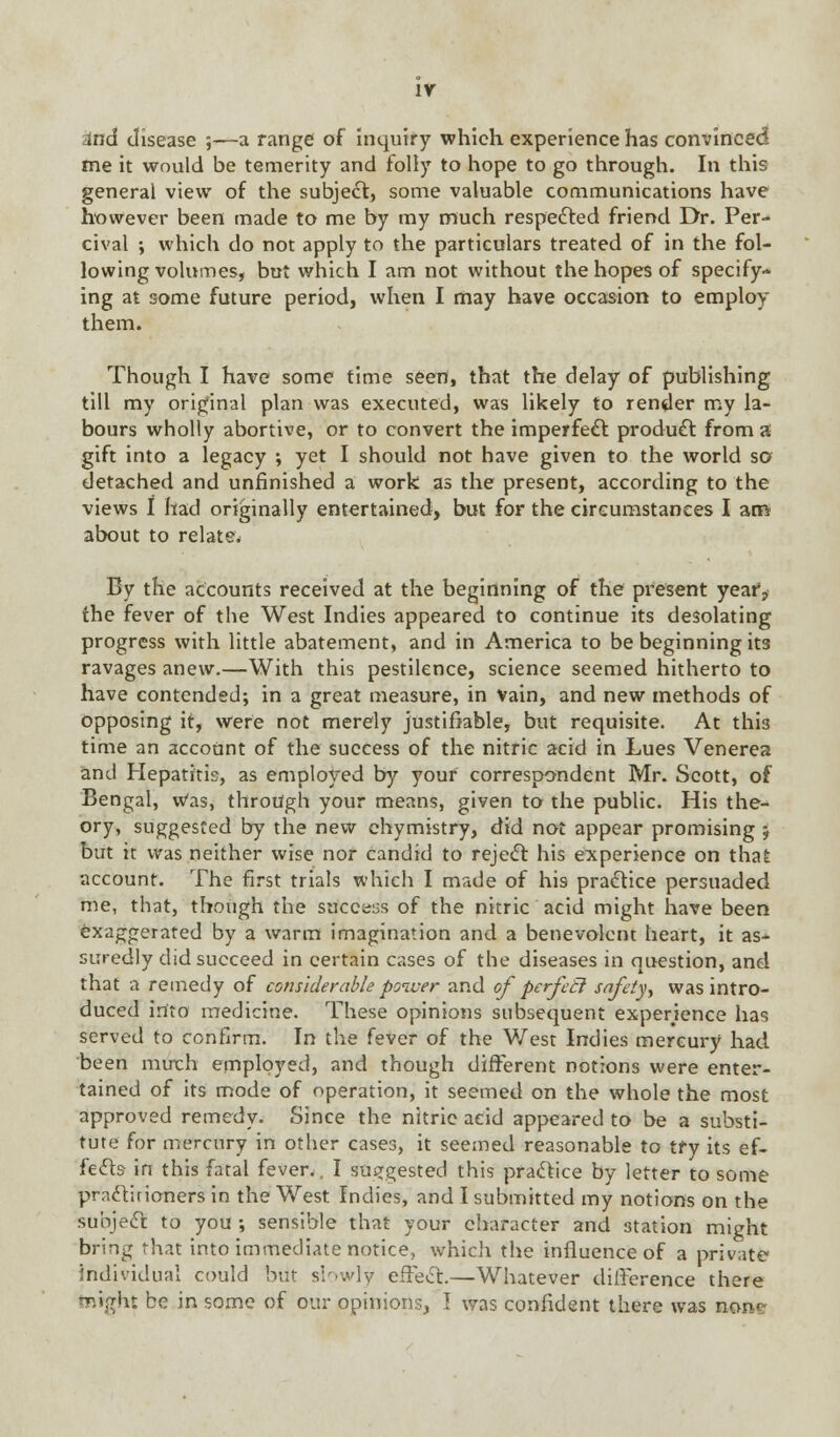 Ind disease ;—a range of inquiry which experience has convinced fne it would be temerity and folly to hope to go through. In this general view of the subject, some valuable communications have however been made to me by my much respected friend Dr. Per- cival ; which do not apply to the particulars treated of in the fol- lowing volumes, but which I am not without the hopes of specify- ing at some future period, when I may have occasion to employ them. Though I have some time seen, that the delay of publishing till my original plan was executed, was likely to render my la- bours wholly abortive, or to convert the imperfect product from a gift into a legacy ; yet I should not have given to the world so detached and unfinished a work as the present, according to the views I had originally entertained, but for the circumstances I arcv about to relate. By the accounts received at the beginning of the present year, the fever of the West Indies appeared to continue its desolating progress with little abatement, and in America to be beginning its ravages anew.—With this pestilence, science seemed hitherto to have contended; in a great measure, in Vain, and new methods of opposing it, were not merely justifiable, but requisite. At this time an account of the success of the nitric acid in Lues Venerea and Hepatitis, as employed by your correspondent Mr. Scott, of Bengal, Was, through your means, given to the public. His the- ory, suggested by the new chymistry, did not appear promising 5 but it was neither wise nor candid to reject his experience on that account. The first trials which I made of his practice persuaded me, that, though the success of the nitric acid might have been exaggerated by a warm imagination and a benevolent heart, it as* suredly did succeed in certain cases of the diseases in question, and that a remedy of considerable poiuer and of perfecl safety^ was intro- duced into medicine. These opinions subsequent experience has served to confirm. In the fever of the West Indies mercury had been much employed, and though different notions were enter- tained of its mode of operation, it seemed on the whole the most approved remedy. Since the nitric acid appeared to be a substi- tute for mercury in other cases, it seemed reasonable to tfy its ef- fects in this fatal fever.. I suggested this practice by letter to some practirioners in the West Indies, and I submitted my notions on the subject to you •, sensible that your character and station might bring that into immediate notice, which the influence of a private individual could but slowly effect.—Whatever difference there toight be in some of our opinions, I was confident there was non«?