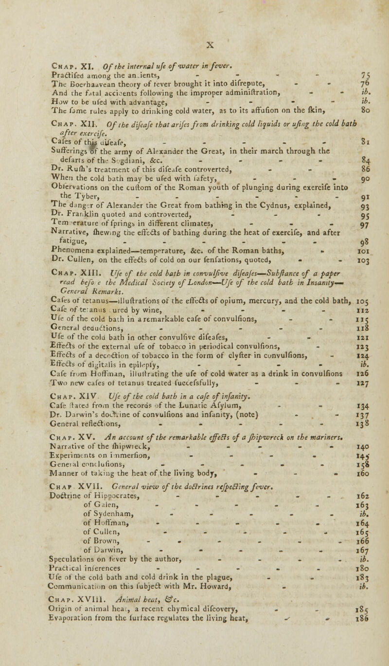 Chap. XI. Of the internal ufe of-water in fever. Practifed among the an.ients, .... 75 Tlie Boerhaavean theory of rever brought it into difrepute, 76 And the fatal accidents following the improper adminiftration, - - ib. How to be ufed with advantage, ... - ib. The fame rules apply to drinking cold water, as to its affufion on the fkin, 80 Chap. XII. Of the dijeafe that arifes from drinking cold liquids or ufi/ig the cold bath after exercife. Cafes of tlm uifeafe, - - - - - 81 Sufferings of the army of Alexander the Great, in their march through the defarts of the S'gdiani, Sec. - 84 Dr. Rufli's treatment of this difeafe controverted, - 86 When the cold bath may be ufed with fafety, - - 90 Obi'ervations on the cuttom of the Roman youth of plunging during exercife into the Tyber, - - - - - 91 The dang- r of Alexander the Great from bathing in the Cydnus, explained, 95 Dr. Franklin quoted and controverted, 95 Temperature of fprings in different climates, - - 97 Narrative, fhewmg the effects of bathing during the heat of exercife, and after fatigue, .---_- 98 Phenomena explained—temperature, &c. of the Roman baths, » 101 Dr. Culien, on the effects of cold on our fenfations, quoted, - - 103 Chap. XIII. Ufe of the cold bath in con-vulf-ue difeajes—Subftance of a paper read befo e the Medical Society of London-—Ufe of the cold bath in Insanity^ General Remarks. Cales of tetanus—illuftrations of the effects of opium, mercury, and the cold bath, 105 Cafe of teranus . ured by wine, - - - - 112 Ufe of the cold bath in a remarkable cafe of convulfions, - 115 General deductions, - 118 Ufe of the cold bath in other convulfive difeafes, - - 121 Effects of the external ufe of tobacco in periodical convulfions, - 123 Effects of a decoction of tobacco in the form of clyfter in convulfions, - 124 Effects of digitalis in epilepl'y, - ib. Cafe from Hoffman, illultrating the ufe of cold water as a drink in convulfions 126 Two new cafes or tetanus treated fuccefsfully, - 127 Chap. XIV Uje of the cold bath in a cafe of infinity. Cafe faced from the records ;f the Lunatic Afylum, - - 134 Dr. Darwin's doAine of convulfions and infanity, (note) - - 137 General reflections, - - - - - 138 Chap. XV. An account of the remarkable effetls of a fhipivrech on the mariners, Narrative of the fhipwreck, - - - 140 Experiments on i rimerfion, - 145' Geneial conclusions, - 158 Manner of taking the heat of the living body, '■ - - 160 Chap XVII. General -view of the doElrines refpecling fever. Doctrine of Hippocrates, - - - 162 of Galen, - 163 of Sydenham, - - - - ib. of Hoffman, - - - - - 164 of Culien, - 165 of Brown, - - - - _ 166 of Darwin, - 167 Speculations on fever by the author, - - - - ib. Practical inferences - 180 Ufe of the cold bath and cold drink in the plague, - - 183 Communication on this fubjedt with Mr. Howard, - ib. Chap. XVIil. Animal heat, &c. Origin or animal heai, a recent chymical difcovery, - _ 185 Evaporation from the lurlace regulates the living heat, i- » 186