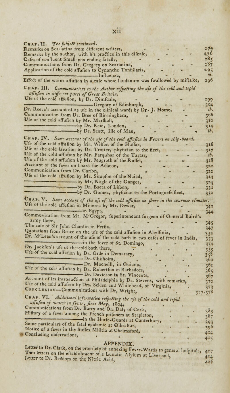 Chap.II. Thefubjeff continued. Remarks on Scauatina from different writers, - - *7$ Remarks by the author, with his pradtice in thi3 difeafe, - - Vlb Cafes of confluent Small-pox ending fatally, - - 285 Communications from Dr. Gtegcvy on Scarlatina, - - 287 Application of the cold affufion to Cynanche Tonsillaris, - - 295 .,....■ Influenza, - - - ib. Effect of the warn affufion in a cafe where laudanum was fwallowed by miftake, 296 Chap. III. Communications to the Author refpeEiing the uje of the cold and tepid affufion in diffe ent parts of Great Britain. Ule of the cold affufion, by Dr. Dimfdale, ... 299 Gregory of Edinburgh, - - - 304 Dr. Reeve's account of its ufe in the clinical wards by Df J. Home, - ib. Communication from Dr. Bree of Birmingham, ... 306 Ufe of the cold affufion by Mr. Marfhall, - - - 310 ■ - ■ ■ by Dr. Reid, London, - - . - 314 - ' ■ by Dr. Scott, Ifle of Man, - ■» ib. Chap. IV. Some account of the ufe of the cold affufion in Fevers on ship-board. Ufe of the cold affufion by Mr. Wilfon of the Huffar, - - 316 Ute of .he cold lavation by Dr. Trotter, phyfician to the fleet, - - 317 Ufe of the cold affufion by Mr. Farquhar of the Tartar, - - ib. Ufe of the cold affufion by Mr. Magrath of the Ruffel, - . 318 Account of the fever on board the Adtason, - - - 320 Communication from Dr. Carfon, - 322 Ufe of the cold affufion by Mr. Simpfon of the Naiad, - - 323 ™— — by Mr, Naglc of the Ganges, - - 324 ' - by Dr. Baeta of Lifbon, - 331  by Dr. Gomez, phyfician to the Portuguefe fleet, 332 Chap. V. Some account of the ufe of the cold affufion on Jhore in the warmer climates. Ufe of the cold affufion in Minorca by Mr. Dewar, - - 340 - ; -~ 1 in Egypt, - 344 Communication frum Mr. M'Gregor, fuperintendant fuvgeon of General Baird's army there, . . . . . - 34S The cale of Sir John Chardin in Perfia, ... 347 Quotations from Biuce on the ufe of the cold affufion in Abyffinia, - 35a Dr. M'Lean's account of the ufe of the cold bath in two cafes of fever in India, 353 in the fever of St. Domingo, - 354 Dr. Jackfon's ufe o; the cold bath there, . 355 Ufe of the cold affufion by Dr. Orde in Demarary, . . . 358 Dr. Chifholm, . . . 360 —Dr. Macneill, in Guiana, . . 361 Ufeof the col affufi ,n by Dr. Robertfon in Barbadoes, . . 365 - Dr. Davidson in St. Vincents, . . 367 Account of its introduaion at Philadelphia bv Dr. Stevens, with remarks, 370 Ule of the cold affufion by Drs. Selden and Whitehead, of Virginia, . *7» Conclusion—Communications with Dr, Wright, , . 377-378 ChAJ'V1' Addlt'lonal information rcfpeBing the ufe of the cold and tepid affufion of -water in fever, fmce May, 1804, Communications from Dr. Barry and Dr. Daly of Cork, . ,g, Hlftory of a fever am«ng the French prifoners at Stapleton, . .387 ^ ——in the Horfe-Guards at Canterbury, . . «q'-, borne particulars of the fatal epidemic at Gibraltar, . ' ,06 Notice of a fever in the Suffex Militia at Chelmsford, . . \L •» Concluding observations, > • ... 405 APPENDIX. Two let°tP?/;C,faKk' ftnu??vP,°Priet? °f, ann',nS Fever-Wals tn general hofpitah, 407 171 n n Si eftablhc'1,e.t °.f a Luna^ Afylum at Liverpool, 4,4 Letter to Dr. Beddocs on the Nitric Acid, * t