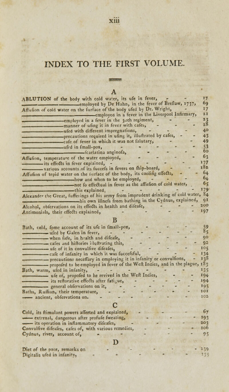 INDEX TO THE FIRST VOLUME. ABLUTION of the body with cold water, its ufe in fever, - - 17 _ employed by De Hahn, in the fever of Breflaw, 1737, 69 Aftufion of cold water on the furface of the body ufed by Dr. Wright, - 17 -mr''* in a fever in the Liverpool Infirmary, 21 — employed in a fever in the 30th regiment, - - 23 manner of ufing it in fever with cafei, - - - 20 _____ ufed with different impregnations, 4° prfCT't-- required in ufing it, illuftrated by cafes, - -43 cif? of fever in which it was not falutary, - - 49 ufed in fmall-pox, - 1 - - 53 fcarlatina anginofa, . . - 60 Aftufion, temperature of the water employed, - - - 3 its effects in fever explained, - J77 various accounts.of its fuccefs in fevers on (hip-board, - - i°* Aftufion of tepid water on the furface of the body, its cooling effects, - - 64 ., 1—how and when to be employed, . _ - 64 not fo effectual in fever as the aftufion of cold water, 65 this explained, - - - - I79 Alexander the Great, fuffetings of his army from imprudent drinking of cold water, 84 his own illnefs from bathing in the Cydnus, explained, 91 Alcohol, obfervations on its effects in health and difeafe, - - 2.°° Antimonials, their eftefts explained, - - - I97 B Bath, cold, fome account of its ufe in fmall-pox, - 59 - ufed by Galen in fever, - - - - _ - 05 —__—_—__ when fafe, in health and difeafe, ... - 90 —cafes and hiftories iiluftrating this, - - - -92 ' ufe of it in convulfive difeafes, - I0S cafe of infanity in which it was fuccefsful, - - 134 precautions neceffary in employing it in infanity or convulfions, - 138 propofed to be employed in fever of the Weft Indies, and in the plague, 183 Bath, warm, ufed in infanity, -- - - - - J35 1 -■- ufe of, propofed to he revived in the Weft Indies, - - 194 its reftorative effects after fatigue, - - - - 194 ————— general obfervations on it, - - ---- 195 Baths, Ruffian, their temperature, - - - IQI . 1 ancient, obfervations on. - - - - - i02, c Cold, its ftimulant powers afferted and explained, » - -67 external, dangerous after profufe fweating, - *93 —— its operation in inflammatory difeafes, - 203 Convulfive difeafes, cafes of, with various remedies, - 106 Cydnus, river, account of, - - - - 95 D Diet of the poor, remarks on - - - * a39 Digitalis ufed in infanity, - - - * * T3 9