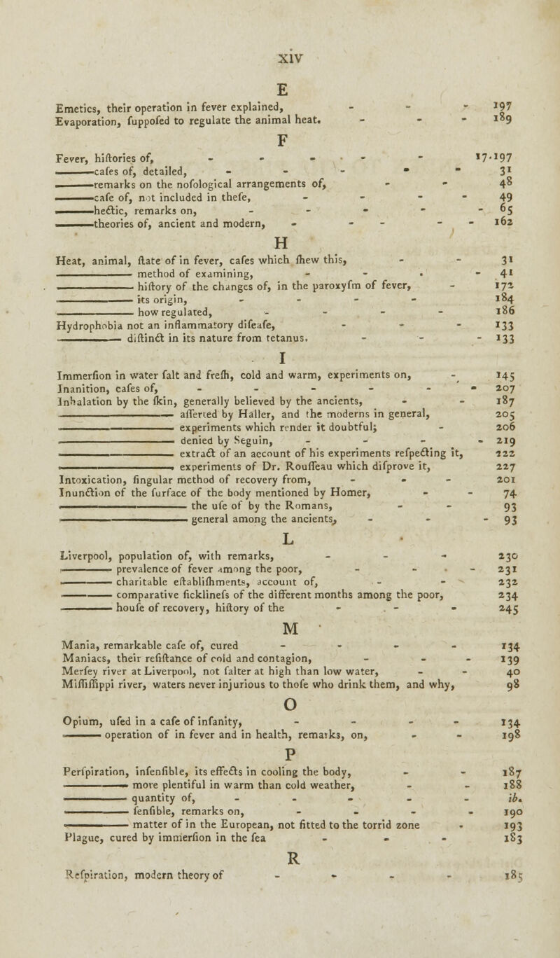 E Emetics, their operation in fever explained, - 197 Evaporation, fuppofed to regulate the animal heat. - - i°9 F Fever, hiftories of, - - ... - i7*10-7 ■cafes of, detailed, -  31 remarks on the nofological arrangements of, - - 48 cafe of, not included in thefe, - - 49 ■ hectic, remarks on, - - -  5 theories of, ancient and modern, - - - - 162 H Heat, animal, flate of in fever, cafes which fliew this, - - 31 method of examining, - - • 41 hiftory of the changes of, in the paroxyfm of fever, - 171 • its origin, . - - 184 how regulated, -'.-'., *^6 Hydrophobia not an inflammatory difeafe, - -  J33 - diftinct in its nature from tetanus. - - - 133 I Immerfion in water fait and frefh, cold and warm, experiments on, -^ 145 Inanition, cafes of, - - - - - • 207 Inhalation by the (kin, generally believed by the ancients, - - 187 — aliened by Haller, and the moderns in general, 205 ———— experiments which render it doubtful; - 206 . denied by Seguin, - 219 .^——————— extract of an account of his experiments refpecting it, 122 ■ experiments of Dr. Roufleau which difprove it, 227 Intoxication, Angular method of recovery from, - - 201 Inunction of the furface of the body mentioned by Homer, - - 74 . the ufe of by the Romans, - 93 _____________ general among the ancients,, - - 93 L Liverpool, population of, with remarks, - 230 ■■ prevalence of fever among the poor, - - 231 ■■ charitable eftablifhments, account of, ■ - - 232 comparative ficklinefs of the different months among the poor, 234 houfe of recovery, hiftory of the - . - - 245 M Mania, remarkable cafe of, cured - 134 Maniacs, their refiftance of cold and contagion, - - 139 Merfey river at Liverpool, not falter at high than low water, 40 Mifliffippi river, waters never injurious to thofe who drink them, and why, 98 o Opium, ufed in a cafe of infanity, - - - 134 ——^— operation of in fever and in health, remarks, on, - - 198 P Perfpiration, infenfible, its effects in cooling the body, - - 187 ' more plentiful in warm than cold weather, - - 188 ——^— quantity of, - - - - \b. ^———— fenfible, remarks on, - 190 -^——— matter of in the European, not fitted to the torrid zone • 193 Plague, cured by immerfion in the fea - . - 183 R Refpiration, modern theory of .... 185