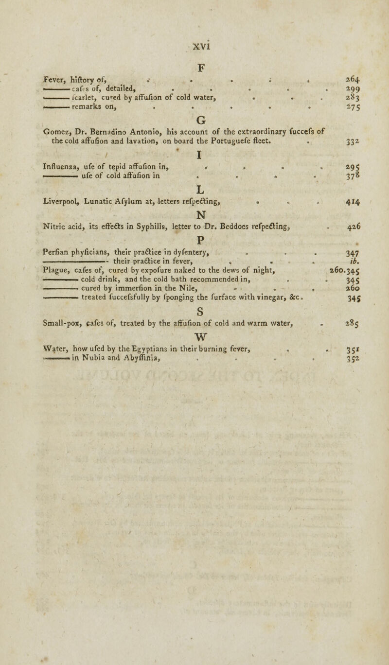 F fever, hiftory or, . i . 264 i cafis of, detailed, ..... 299 ■ icarlet, cured by affufion of cold water, . . . 283 remarks on, . . . • . 275 G Gomez, Dr. Bernadino Antonio, his account of the extraordinary fuccefs of the cola affufion and lavation, on board the Portuguefe fleet. . 332 I Influenza, ufe of tepid affufion in, 4 . . ,295 ■ ufe of cold affufion in . . » . 378 L Liverpool, Lunatic Afylum at, letters refpecYing, • . . 414 N Nitric acid, its effects in Syphilis, letter to Dr. Beddoes refpe&ing, . 426 P Perfian phyficians, their practice in dyfentery, . . . 347 - their practice in fever, ... lb. Plague, cafes of, cured byexpofure naked to the dews of night, 260.34.5 ■ cold drink, and the cold bath recommended in, . . 345 ——— cured by immerfion in the Nile, - . • 260 ■ treated fuccefsfully by fponging the furface with vinegar, &c. 345 s Small-pox, cafes of, treated by the affufion of cold and warm water, . 285 w Water, how ufed by the Egyptians in their burning fever, . ... 351 in Nubia and Abyflinia, .... 35a