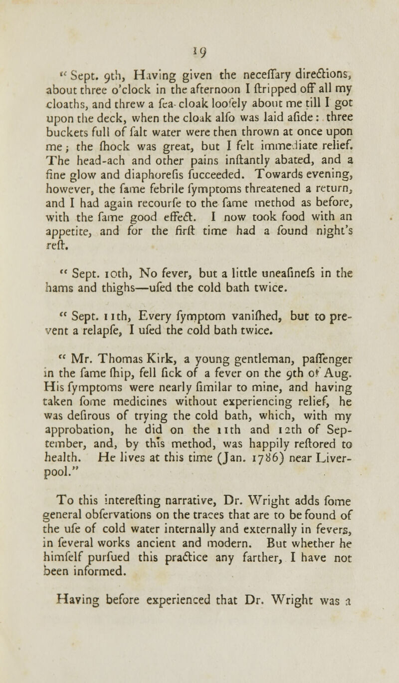 *9 u Sept. 9th, Having given the necefiary directions, about three o'clock in the afternoon I ftripped off all my cloaths, and threw a fea- cloak loofely about me till I got upon the deck, when the cloak alfo was laid afide : three buckets full of fait water were then thrown at once upon me; the (hock was great, but I felt immediate relief. The head-ach and other pains inftantly abated, and a fine glow and diaphorefis fucceeded. Towards evening, however, the fame febrile fymptoms threatened a return, and I had again recourfe to the fame method as before, with the fame good effeft. I now took food with an appetite, and for the firft time had a found night's reft.  Sept. 10th, No fever, but a little uneafinefs in the hams and thighs—ufed the cold bath twice.  Sept. nth, Every fymptom vanifhed, but to pre- vent a relapfe, I ufed the cold bath twice.  Mr. Thomas Kirk, a young gentleman, pafTenger in the fame (hip, fell fick of a fever on the 9th o* Aug. His fymptoms were nearly fimilar to mine, and having taken fome medicines without experiencing relief, he was defirous of trying the cold bath, which, with my approbation, he did on the nth and 12th of Sep- tember, and, by this method, was happily reflored to health. He lives at this time (Jan. 1786) near Liver- pool. To this interefting narrative, Dr. Wright adds fome general obfervations on the traces that are to be found of the ufe of cold water internally and externally in fevers, in feveral works ancient and modern. But whether he himfelf purfued this practice any farther, I have not been informed. Having before experienced that Dr. Wright was a