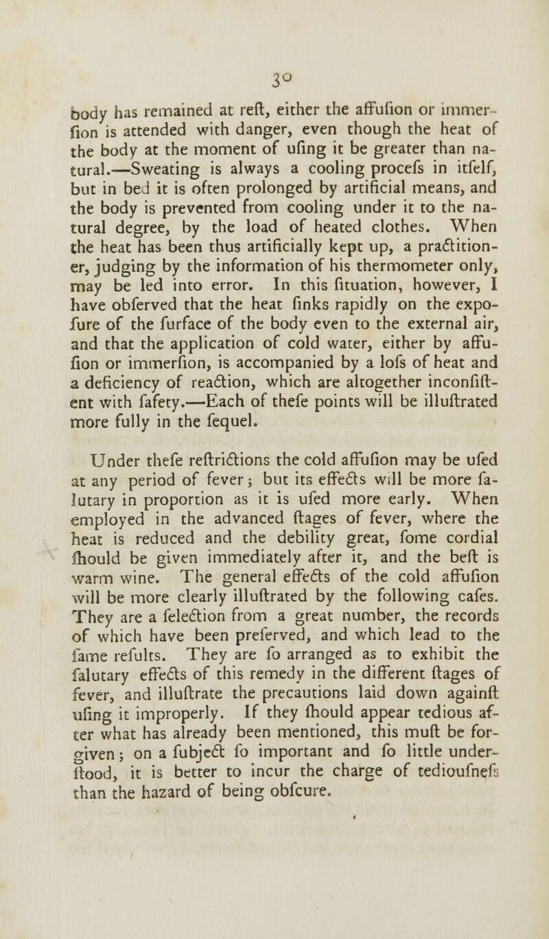 3° body has remained at reft, either the affufion or mimer- fion is attended with danger, even though the heat of the body at the moment of ufing it be greater than na- tural.—Sweating is always a cooling procefs in itfelf, but in bed it is often prolonged by artificial means, and the body is prevented from cooling under it to the na- tural degree, by the load of heated clothes. When the heat has been thus artificially kept up, a practition- er, judging by the information of his thermometer only, may be led into error. In this fituation, however, I have obferved that the heat finks rapidly on the expo- lure of the furface of the body even to the external air, and that the application of cold water, either by affu- fion or immerfion, is accompanied by a lofs of heat and a deficiency of reaction, which are altogether inconfift- ent with fafety.—Each of thefe points will be illuftrated more fully in the fequel. Under thefe reftrictions the cold afFufion may be ufed at any period of fever; but its effects will be more fa- lutary in proportion as it is ufed more early. When employed in the advanced ftages of fever, where the heat is reduced and the debility great, fome cordial fhould be given immediately after it, and the bed is warm wine. The general effects of the cold affufion will be more clearly illuftrated by the following cafes. They are a felection from a great number, the records of which have been preferved, and which lead to the fame refults. They are fo arranged as to exhibit the falutary effects of this remedy in the different ftages of fever, and illuftrate the precautions laid down againft ufing it improperly. If they fhould appear tedious af- ter what has already been mentioned, this muft be for- given ; on a fubjcct fo important and fo little under- Itood, it is better to incur the charge of tedioufneft: than the hazard of being obfcure.