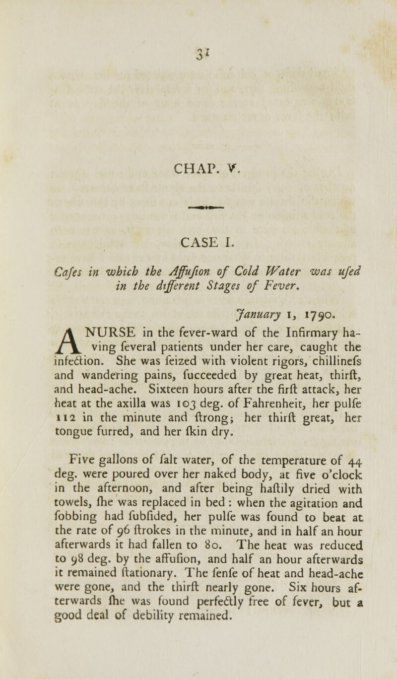 CHAP. V. CASE I. Cafes in which the Affufion of Cold Water was ufed in the different Stages of Fever. January i, 1790. A NURSE in the fever-ward of the Infirmary ha- ving feveral patients under her care, caught the infe&ion. She was feized with violent rigors/chillinefs and wandering pains, fucceeded by great heat, thirft, and head-ache. Sixteen hours after the firft attack, her heat at the axilla was 103 deg. of Fahrenheit, her pulfe ii2 in the minute and ftrong; her thirft great, her tongue furred, and her (kin dry. Five gallons of fait water, of the temperature of 44 deg. were poured over her naked body, at five o'clock in the afternoon, and after being haftily dried with towels, fhe was replaced in bed : when the agitation and fobbing had fubfided, her pulfe was found to beat at the rate of 96 ftrokes in the minute, and in half an hour afterwards it had fallen to 80. The heat was reduced to 98 deg. by the affufion, and half an hour afterwards it remained ftationary. The fenfe of heat and head-ache were gone, and the thirft nearly gone. Six hours af- terwards Ihe was found perfectly free of fever, but a good deal of debility remained.