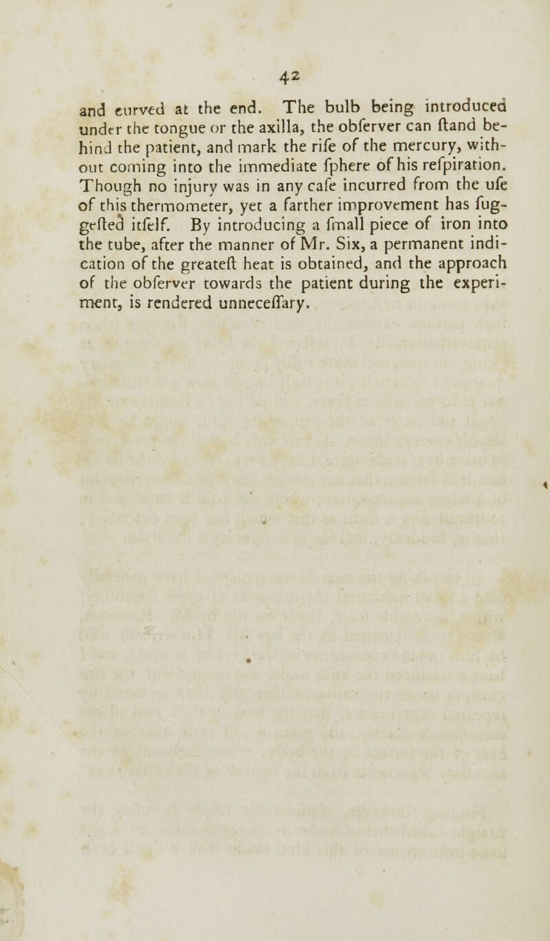 and curved at the end. The bulb being introduced under the tongue or the axilla, the obferver can ftand be- hind the patient, and mark the rife of the mercury, with- out coming into the immediate fphere of his refpiration. Though no injury was in any cafe incurred from the ufe of this thermometer, yet a farther improvement has fug- grfteci itfelf. By introducing a fmall piece of iron into the tube, after the manner of Mr. Six, a permanent indi- cation of the greateft heat is obtained, and the approach of the obferver towards the patient during the experi- ment, is rendered unnecefiary.