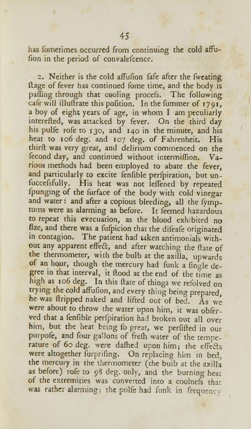 has ibmetimes occurred from continuing the cold affu- fion in the period of convalefcence. 2. Neither is the cold affufion fafe after the fweating (tage of fever has continued fome time, and the body is paffuig through that cooling procefs. The following cafe will illuftrate this pofition. In the fummer of 1791, a boy of eight years of age, in whom I am peculiarly interefted, was attacked by fever. On the third day his pulfe rofe to 130, and 140 in the minute, and his heat to 106 deg. and 107 deg. of Fahrenheit. His third was very great, and delirium commenced on the fecond day, and continued without intermiflion. Va- rious methods had been employed to abate the fever, and particularly to excite fenfible perfpiration, but un- fuccefsfully. His heat was not lelTened by repeated fpunging of the furface of the body with cold vinegar and water: and after a copious bleeding, all the fymp- toms were as alarming as before. It feemed hazardous to repeat this evacuation, as the blood exhibited no fize, and there was a fufpicion that the difeafe originated in contagion. The patient had taken antimonials with- out any apparent effect, and after watching the ftate of the thermometer, with the bulb at the axilla, upwards of an hour, though the mercury had funk a fingle de- gree in that interval, it flood at the end of the time as high as 106 deg. In this ftate of things we rcfolved on trying the cold affufion, and every thing being prepared, he was (tripped naked and lifted out of bed. As we were about to throw the water upon him, it was obfer- ved that a fenfible perfpiration had broken out all over him, but the heat being fo great, we perfifted in our purpofe, and four gallons of frefh water of the tempe- rature of 60 deg. were dafhed upon him; the effects were altogether furpnfing. On replacing him in bed, the mercury in the thermometer (the buib at the axilla as before) rofe to 98 deg. only, and the burning heat of the extremities was converted into a coolnefs that was rather alarming; the pulfe had funk in frequency