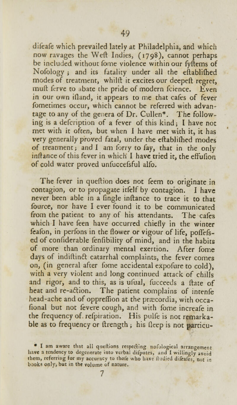 difcafe which prevailed lately at Philadelphia, and which now ravages the Weft Indies, (1798), cannot perhaps be included without fome violence within our fyftems of Nofology j and its fatality under all the eflablilhed modes of treatment, whilft it excites our deepeft regret, muft fcrve to abate the pride of modern fcience. Even in our own ifland, it appears to me that cafes of fever fometimes occur, which cannot be referred with advan- tage to any of the genera of Dr. Cullen*. The follow- ing is a defcription of a fever of this kind; I have not met with it often, but when I have met with it, it has very generally proved fatal, under the eftablifhed modes of treatment; and I am forry to fay, that in the only inftance of this fever in which I have tried it, the effufion of cold water proved unfuccefsful alfo. The fever in queftion does not feem to originate in contagion, or to propagate itfelf by contagion. I have never been able in a fingle inftance to trace it to that fource, nor have I ever found it to be communicated from the patient to any of his attendants. The cafes which I have feen have occurred chiefly in the winter feafon, in perfons in the flower or vigour of life, poflefs- ed of confiderable fenfibility of mind, and in the habits of more than ordinary mental exertion. After fome days of indiftinft catarrhal complaints, the fever comes on, (in general after fome accidental expofure to cold), with a very violent and long continued attack of chills and rigor, and to this, as is ufual, fucceeds a ftate of heat and re-action. The patient complains of intenfe head-ache and of oppreffion at the prascordia, with occa- fional but not fevere cough, and with fome increafe in the frequency of refpiration. His pulfe is not remarka- ble as to frequency or ftrength ; his deep is not particu- • I am aware that all queftions respecling nofological arrangement iiave a tendency to degenerate into verbal difputes, and I willingly avoid them, referring for my accuracy to thole who have ihidied difeafes, not in bjoks only, but in the volume of nature.