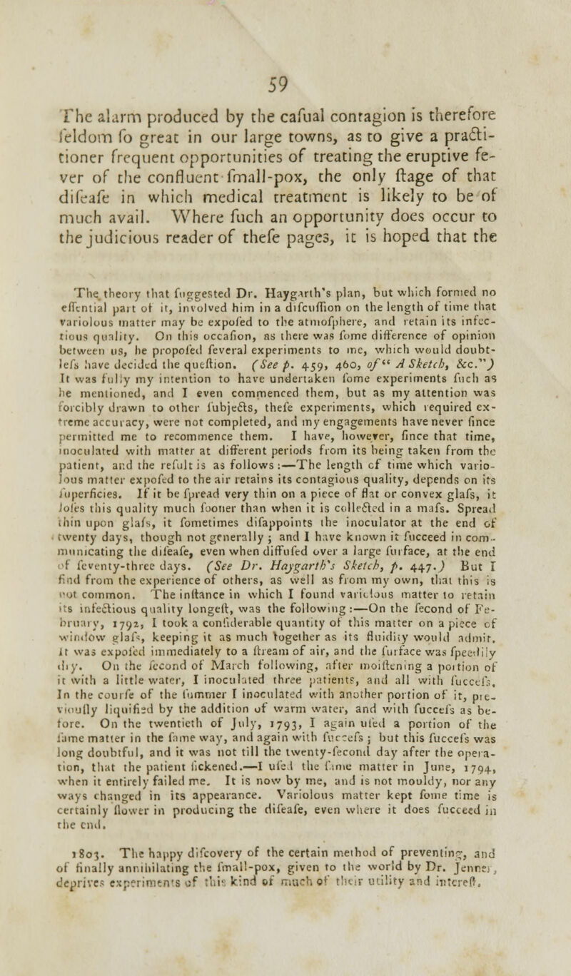 The alarm produced by the cafual contagion is therefore feldom fo great in our large towns, as to give a practi- tioner frequent opportunities of treating the eruptive fe- ver of the confluent fmall-pox, the only ftage of that difeafe in which medical treatment is likely to be of much avail. Where fuch an opportunity does occur to the judicious reader of thefe pages, it is hoped that the The theory that fuggested Dr. Haygirth's plan, but which formed no efltntial part of it, involved him in a difculTion on the length of' time that variolous matter may be expofed to the atmofphere, and retain its infec- tious qunlity. On this occafion, as there was i'ome difference of opinion between us, he propofed feveral experiments to me, which would doubt- lefs have decided the queftion. (See p. 459, 460, of A Sketch, ike.'') It was fully my intention to have undertaken fome experiments fuch as iie mentioned, and I even commenced them, but as my attention was forcibly drawn to other l'ubje£ts, thefe experiments, which required ex- 'reme accuracy, were not completed, and my engagements have never fince permitted me to recommence them. I have, however, fince that time, inoculated with matter at different periods from its being taken from the patient, and the refult is as follows:—The length cf time which vario- lous matter expofed to the air retains its contagious quality, depends on its juperflcies. If it be fpread very thin on a piece of flat or convex glafs, it Joles this quality much fooner than when it is collected in a mafs. Spread thin upon glafs, it fometimes difappoints the inoculator at the end of twenty days, though not generally ; and I h;-.ve known it fucceed in com- municating the difeafe, even when diffufed over a large fur face, at the end of feventy-three days. (See Dr. Haygarths Sketch, p. 447.,) But I find from the experience of others, as well as from my own, that this is not common. The inftance in which I found variolous matter to retain its infectious quality longeft, was the following:—On the fecond of Fe- bruary, 1791, I took a coniiderable quantity of this matter on apiece of window glaft, keeping it as much together as its fluidity would admit, it was expofed immediately to a ftream of air, and the furface was fpeetlily thy. On the fecond of March following, after tnoilttning a portion of it with a little water, I inoculated three patient?, and all with fuccefs. In the courfe of the fumrner I inoculated with another portion of it, pit- vioufly liquified by the addition of warm water, and with fuccefs as be- fore. On the twentieth of July, 1793, I again tiled a portion of the tame matter in the fame way, and again with furrefs ; hut this fuccefs was long doubtful, and it was not till the twenty-fecoiul day after the opera- tion, that the patient iickened.—I ufe.l the fame matter in June, 1794, when it entirely failed me. It is now by me, and is not mouldy, nor any ways changed in its appearance. Variolous matter kept fome time is certainly Qower in producing the difeafe, even where it does fucceed in the end. 1803. The happy difcovery of the certain method of preventing, and of finally annihilating the fmall-pox, given to the world by Dr. Jenn?. deprives experiment of this kind of much of their utility and iutereft.