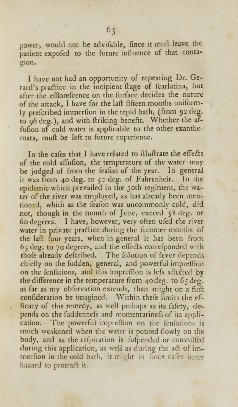 power, would not be advifable, fince ic mult leave the patient expofed to the future influence of that conta- gion. I have not had an opportunity of repeating Dr. Ge- rard's practice in the incipient ftage of fcarlatina, but after the efflorefcence on the furface decides the nature of the attack, I have for the laft fifteen months uniform- ly prefcribed immerfion in the tepid bath, (from 92 deg. to 96 deg.), and with ftriking benefit. Whether the af- fufion of cold water is applicable to the other exanthe- mata, muft be left to future experience. In the cafes that I have related to illuftrate the effects of the cold affufion, the temperature of the water may be judged of from the feafon of the year. In general it was from 40 deg. to 50 deg. of Fahrenheit. In the epidemic which prevailed in the 30th regiment, the wa- ter of the river was employed, as has already been men- tioned, which as the feafon was uncommonly cold, did not, though in the month of June, exceed 58 deg. or 60 degrees. I have, however, very often ufed the river water in private practice during the fummer months of the laft four years, when in general it has been from 65 deg. to 70degrees, and the effects correfponded with thofe already defcribed. The folution of fever depends chiefly on the fudden, general, and powerful impreflion on the fenfations, and this impreflion is lefs affected by the difference in the temperature from 4odeg. to 65 deg. as far as my obfervation extends, than might on a firft confideration be imagined. Within thefe limits the ef- ficacy of this remedy, as well perhaps as its fafety, de>- pends on the fuddennefs and momentarinefs of its appli- cation. The powerful impreflion on the fenfations is much weakened when the water is poured flowly on the body, and as the refpiration is fufpended or convulfed during this application, as well as during the act of im- merfion in the cold bath, it might in Tome cafes incur hazard to protract it.