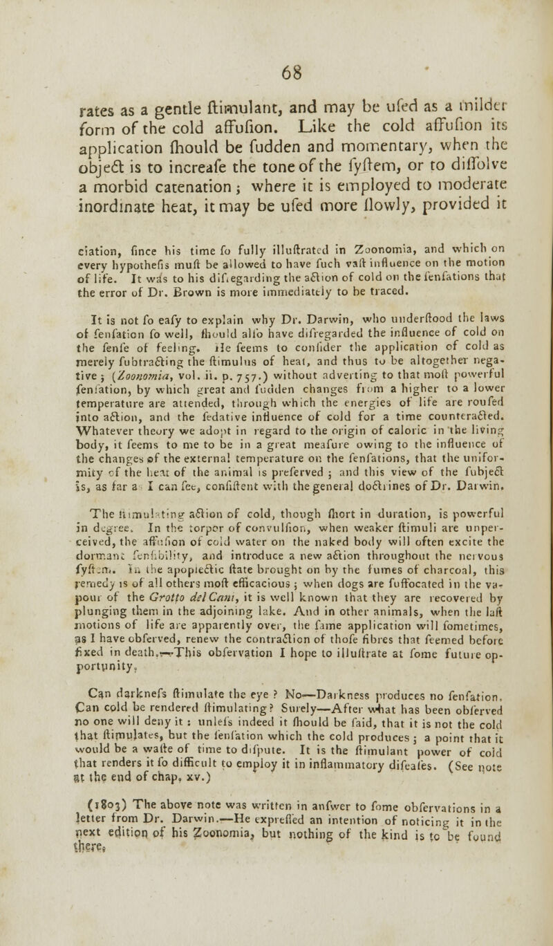 rates as a gentle ftimulant, and may be ufed as a mildu form of the cold affufion. Like the cold afTufion its application mould be fudden and momentary, when the object is to increafe the tone of the fyftem, or to diflblve a morbid catenation; where it is employed to moderate inordinate heat, it may be ufed more ilowly, provided it ciation, fince his time fo fully illuftratcd in Zoonomia, and which on every hypothefis muft be allowed to have fuch va(V influence on the motion of life. It was to his difiegarding the aclion of cold on the fenfations that the error of Dr. Brown is more immediattiy to be traced. It is not fo eafy to explain why Dr. Darwin, who underftood the laws of fenfation fo well, fliould alio have difregarded the influence of cold on the fenfe of feeling. He feems to conlider the application of cold as merely fubtracling the ftimulus of heal, and thus to be altogether nega- tive ; {Zoonomia, vol. ii. p. 757.) without adverting to that moll powerful fenfation, by which great and fudden changes from a higher to a lower temperature are attended, through which the energies of life are roufed into aflion, and the fedative influence of cold for a time counteracted. Whatever theory we adopt in regard to the origin of caloric in the living body, it feems to me to be in a great meafure owing to the influence of the changes of the external temperature or. the fenfations, that the unifor- mity cf the liea: of the animal is preferved ; and this view of the fubjecl is, as far a I can fee, confident with the general doclrines of Dr. Darwin. The ftimui -tiny a&ion of cold, though fliort in duration, is powerful in degree. In the torpor of convulfion, when weaker ftimuli are unper- ceived, the affr.lion of cold water on the naked body will often excite the dormant fenfibility, and introduce a new a£tion throughout the nervous fyftem. '»». the apopieclic (fate brought on by the fumes of charcoal, this remedy is of all others moft efficacious; when dogs are fuffocated in the va- pour of the Grotto del Cam, it is well known that they are recovered by plunging them in the adjoining lake. And in other animals, when the laft motions of life are apparently over, the fame application will fometimes, as I have obferved, renew the contraction of thofe fibres that feemed before fixed in death.r--This obfervation I hope to illuflrate at fome future op- portunity. Can darknefs ftimulate the eye ? No—Darkness produces no fenfation. Can cold be rendered itimulating? Surely—After what has been obferved no one will deny it : unlefs indeed it fliould be faid, that it is not the cold that ftimujates, but the fenfation which the cold produces 5 a point that it would be a watte of time to difpute. It is the ftimulant power of coid that renders it fo difficult to employ it in inflammatory difeafes. (See r>ote 8t the end of chap, xv.) (1803) The above note was written in anfwer to fome obfervations in a letter from Dr. Darwin.—He exprefl'ed an intention of noticing it in the next edition of his Zoonomia, but nothing of the kind is (0 be found Sfcere*