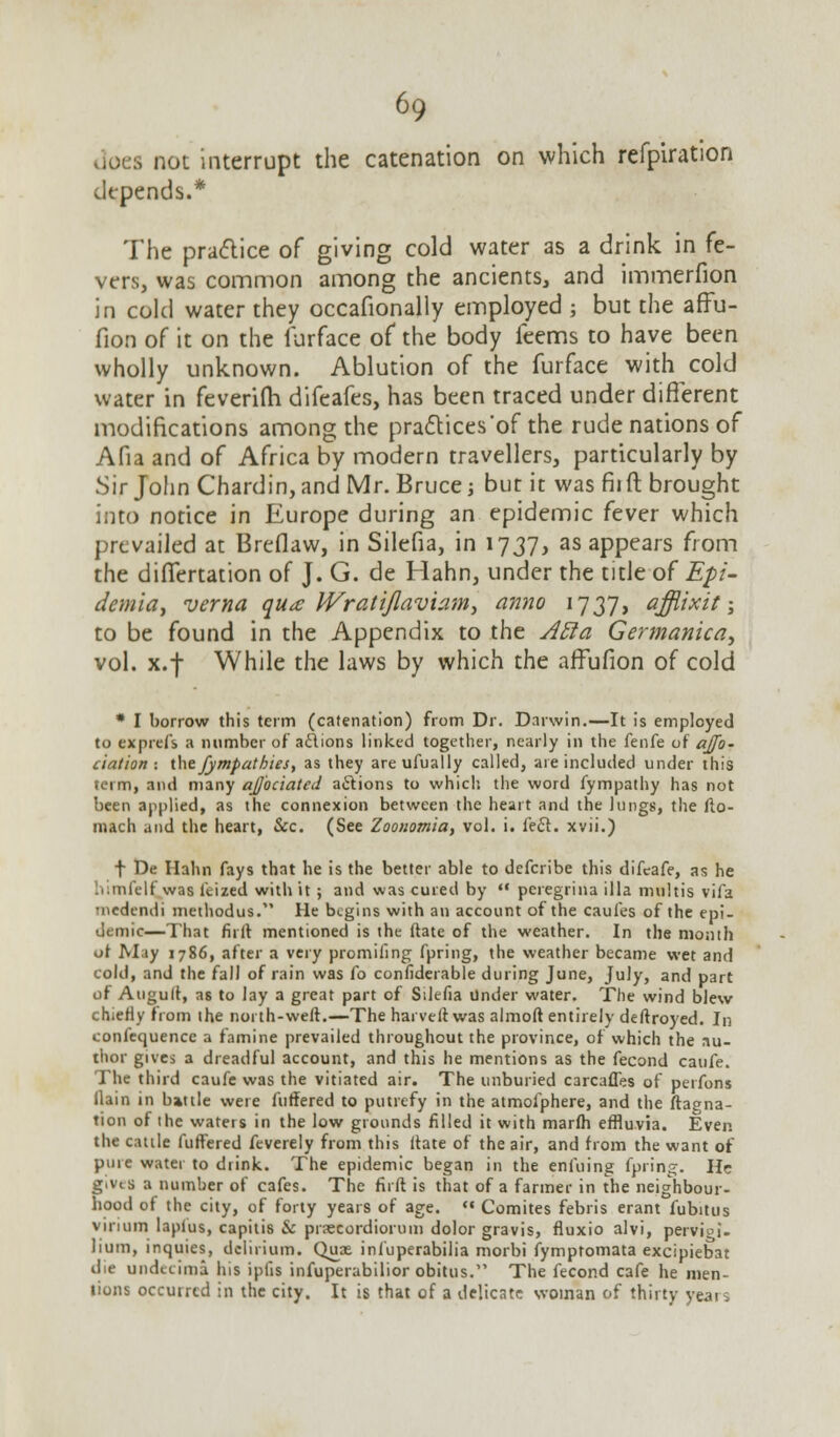 does not interrupt the catenation on which refpiration depends.* The practice of giving cold water as a drink in fe- vers, was common among the ancients, and immerfion in cold water they occafionally employed ; but the affu- fion of it on the furface of the body feems to have been wholly unknown. Ablution of the furface with cold water in feverifh difeafes, has been traced under different modifications among the practices'of the rude nations of Afia and of Africa by modern travellers, particularly by Sir John Chardin, and Mr. Bruce; but it was fiift brought into notice in Europe during an epidemic fever which prevailed at Breflaw, in Silefia, in 1737, as appears from the dilTertation of J. G. de Hahn, under the title of Epi- dcmia, verna qua JVratiflaviam, anno 1737, afflixit; to be found in the Appendix to the Atta Germanica, vol. x.f While the laws by which the affufion of cold * I borrow this term (catenation) from Dr. Darwin.—It is employed to exprefs a number of actions linked together, nearly in the fenfe of aj/b~ elation: the fympathies, as they areufually called, are included under this term, and many ajj'ociated actions to which the word fympathy has not been applied, as the connexion between the heart and the lungs, the fto- mach and the heart, &c. (See Zoouomia, vol. i. feci, xvii.) t De Hahn fays that he is the better able to defcribe this difeafe, as he himfelf, was fcized with it ; and was cured by «* pcregrina ilia multis vifa medendi methodus. He begins with an account of the caufes of the epi- demic—That fiiit mentioned is the ftate of the weather. In the month ot M.iy 1786, after a very promifing fpring, the weather became wet and cold, and the fall of rain was fo confiderable during June, July, and part of Auguft, as to lay a great part of Silefia Under water. The wind blew chiefly from the north-weft.—The harveftwas almoft entirely deftroyed. In confequencc a famine prevailed throughout the province, of which the au- thor gives a dreadful account, and this he mentions as the fecond caufe. The third caufe was the vitiated air. The unburied carcafles of perfons (lain in battle were fuffered to putrefy in the atmofphere, and the ftagna- tion of the waters in the low grounds filled it with marfti effluvia. Even the cattle fuffered feverely from this ftate of the air, and from the want of pure water to drink. The epidemic began in the enfuing fpring. He g.vis a number of cafes. The fiift is that of a farmer in the neighbour- hood of the city, of forty years of age.  Comites febris erant fubitus virium laplus, capitis & pnetordiorum dolor gravis, fluxio alvi, pervioi'. lium, inquies, delirium. Quae infuperabilia morbi fymptomata excipiebat die undecima his iptis infuperabilior obitus. The fecond cafe he men- lions occurred in the city. It is that of a delicate woman of thirty years