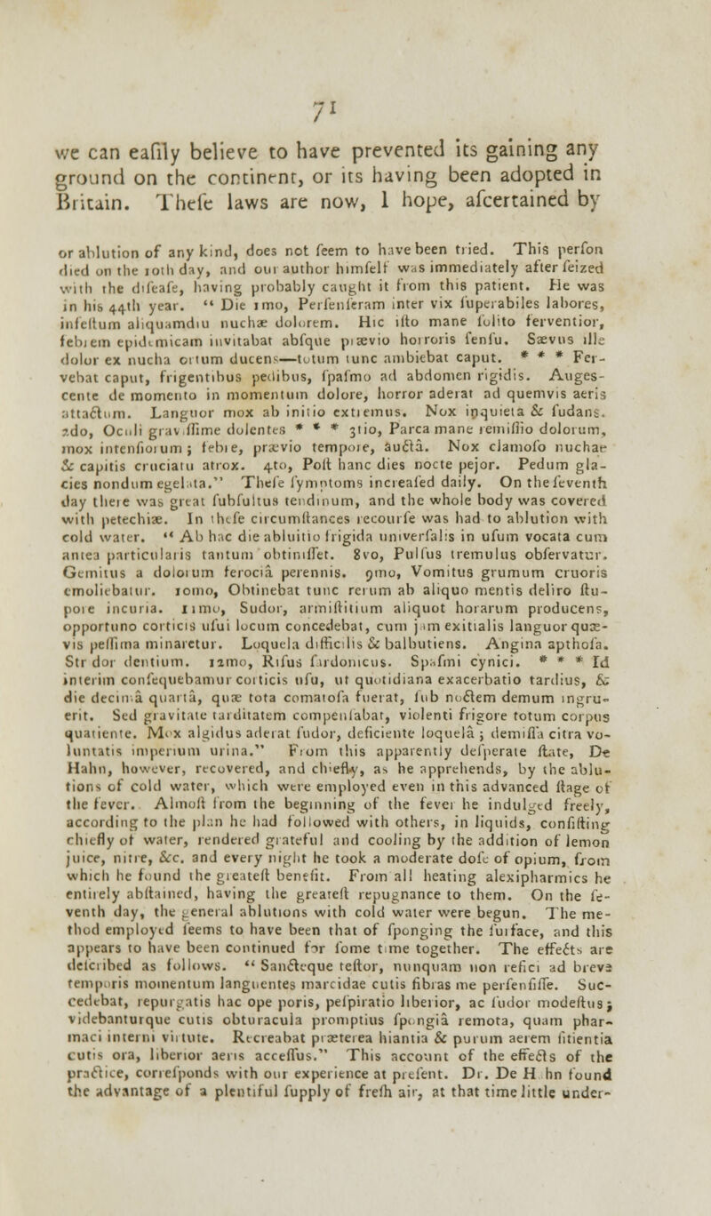 we can eafily believe to have prevented its gaining any ground on the contint-nr, or its having been adopted in Britain. Thcfe laws are now, 1 hope, afcertained by or ablution of any kind, does not feem to have been tried. This perfon died on the iothday, and our author himfelf was immediately after feized with the difeafe, having probably caught it from this patient. He was in his 44th year.  Die imo, Perfenleram inter vix fuperabiles labores, infeltum aliquamdiu nucha? dolorem. Hie ilto mane l'ulito ferventior, febiem epid<.micam invitabat abfque piaevio hoiroris fenfu. Saevus ilk- dolor ex nucha ortum ducens—tutum tunc ambitbat caput. * * * Fei - vebat caput, frigentibus peitibus, fpafmo ad abdomen rigidis. Auges- cente de momento in momentum dolore, horror aderat ad quemvis aeris atta&um. Languor mox ab initio extiemus. Nox ipquieta 8c fudans. ?.do, Ocnli grav.ffime dolentes * * * 3U0, Parca mane remiifio dolorum, mox intenfioium; febie, prx-vio tempoie, aucfd. Nox clamofo nuchat- & capitis eruciatu atrox. 4-to, Polt hanc dies nocte pejor. Pedum gla- cies nondumegelata. Thcfe fymntoms increafed daily. On thefeventh day theie was great fubfultust tendinum, and the whole body was covered with petechia?. In thtfe cucumitances recourfe was had to ablution with cold water.  Ab hac die abluitio frigida univerfalis in ufum vocata cum antea particulars tantum obtimlfet. 8vo, Pulfus tremulus obfervatur. Gemitus a doloium ferocia perennis. 9ino, Vomitus grumum cruoris cmuliebaiur. lomo, Ohtinebat tunc reiumab aliquo mentis deliro ftu- poie incuria. umo, Sudor, armiftitium aliquot horarum producens, opportuno corticis ufui locum concedebat, cum j miexitialis languor quae- vis pellima minaretur. Loquela difficilis & balbutiens. Angina apthofa. Str dor dentium. iamo, Rifus f.irdomcus. Spafmi cynici. * * * Id interim confequebamur coiticis nfu, ut quotidiana exacerbatio tardius, & die deem.a quarta, quae tota comatofa fuerat, iub noclem demum mgru- erit. Sed gravitate tardhatetti compenfabat, violenti frigore totum corpus quatiente. M<x algidus arleiat fudor, deficiente loquela ; demifla citra vo- luntatis imperium urina. Fiom this apparently defperate (late, D« Halm, however, recovered, and chiefly, as he apprehends, by the ablu- tions of cold water, which were employed even in this advanced ifage of the fever. Almuli from the beginning of the fevei he indulged freely, according to the plan he had followed with others, in liquids, confiftinir chiefly of water, rendered grateful and cooling by the addition of lemon juice, nitre, &c. and every night he took a moderate dofe of opium, from which he found the gieateft benefit. From all heating alexipharmics he entirely abftained, having the greatelt repugnance to them. On the fe- venth day, the general ablutions with cold water were begun. The me- thod employed feems to have been that of fponging the fuiface, and this appears to have been continued fir fome time together. The effect* are delciibed as follows.  Sancleque teftor, nunquam non refici ad breva temporil momentum languentes marcidae cutis fibras me perfenfiiTe. Suc- cedebat, reptirgatia hac ope poris, pefpiratio liberior, ac fudor modeftusj videbanturque cutis obturacula promptius fpengia remota, quam phar- maci in tern I viitute. Recreabat pixterea hiantia & purum aerem litientia cutis ora, liberior aens acceffus. This account of the effects of the practice, correfponds with our experience at prefent. Dr. De H bn found the advantage of a plentiful fupply of frefh air, at that time little under-