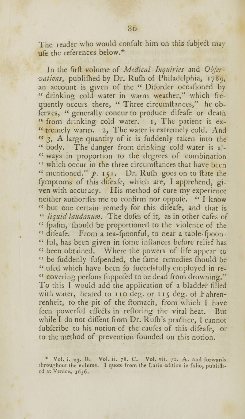 bo The reader who would confult him on this iubject may ufe the references below.* In the firft volume of Medical Inquiries and Objer- vations, publifhed by Dr. Rum of Philadelphia, 1789, an account is given of the <c Diforder occafioned by  drinking cold water in warm weather, which fre- quently occurs there,  Three circumftances, he ob- ferves,  generally concur to produce difeafe or death  from drinking cold water. 1, The patient is ex- <c tremely warm. 2, The water is extremely cold. And  3, A large quantity of it is fuddenly taken into the lt body. The danger from drinking cold water is al-  ways in proportion to the degrees of combination  which occur in the three circumftances that have been  mentioned. p. 151. Dr. Rufh goes on to ftate the fymptoms of this difeafe, which are, I apprehend, gi- ven with accuracy. His method of cure my experience neither authorifes me to confirm nor oppofe.  I know <c but one certain remedy for this difeafe, and that is  liquid laudanum. The dofes of it, as in other cafes of  fpafm, fhould be proportioned to the violence of the  difeafe. From a tea-fpoonful, to near a table-fpoon-  ful, has been given in fome inftances before relief has u been obtained. Where the powers of life appear to  be fuddenly fufpended, the fame remedies fhould be  ufed which have been fo fuccefsfully employed in re-  covering perfons fuppofed to be dead from drowning. To this I would add the application of a bladder filled with water, heated to 110 deg. or 115 deg. of Fahren- renheit, to the pit of the ftomach, from which I have feen powerful effects in reftoring the vital heat. But while I do not dififent from Dr. Rufh's practice, I cannot fubferibe to his notion of the caufes of this difeafe, or to the method of prevention founded on this notion. * Vol. i. 23. B. Vol. ii. 78. C. Vol. vii. 70. A. and forwards throughout the volume. I quote from the Latin edition in folio, publifh- ed at Venice, 1656.