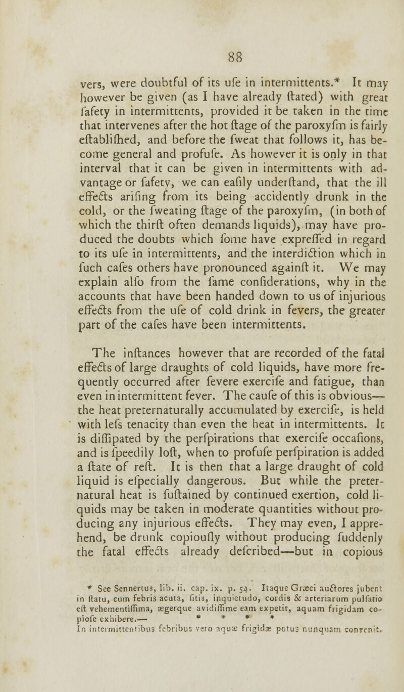 vers, were doubtful of its ufe in intermittents.* It may however be given (as I have already dated) with great fafety in intermittents, provided it be taken in the time that intervenes after the hot ftage of the paroxyfm is fairly eftablifhed, and before the fweat that follows it, has be- come general and profufe. As however it is only in that interval that it can be given in intermittents with ad- vantage or fafety, we can eafily underftand, that the ill effects arifing from its being accidently drunk in the cold, or the fweating ftage of the paroxyfm, (in both of which the thirft often demands liquids), may have pro- duced the doubts which fome have expreffed in regard to its ufe in intermittents, and the interdiction which in fuch cafes others have pronounced againft it. We may explain alfo from the fame confederations, why in the accounts that have been handed down to us of injurious effects from the ufe of cold drink in fevers, the greater part of the cafes have been intermittents. The inftanees however that are recorded of the fatal effects of large draughts of cold liquids, have more fre- quently occurred after fevere exercife and fatigue, than even in intermittent fever. The caufe of this is obvious— the heat preternaturally accumulated by exercife, is held with lefs tenacity than even the heat in intermittents. It is diffipated by the perforations that exercife occafions, and is fpeedily loft, when to profufe perforation is added a ftate of reft. It is then that a large draught of cold liquid is efpecially dangerous. But while the preter- natural heat is fuftained by continued exertion, cold li- quids may be taken in moderate quantities without pro- ducing any injurious effects. They may even, I appre- hend, be drunk copioufly without producing fuddenly the fatal effects already defcribed—but in copious * See Sennertus, lib. ii. cap. ix. p. 54. Itaque Graeci auclores jubent in ftatu, cum febris acuta, fitis, inquietudo, coidis & artenarum pulfatio eft vehementiflima, aegerque avidifllme earn expetit, aquam frigidam co- piofe exhibere.— * * * * In intermittentibus febribus vero aquas frigidx potus nunqoam conrenit.