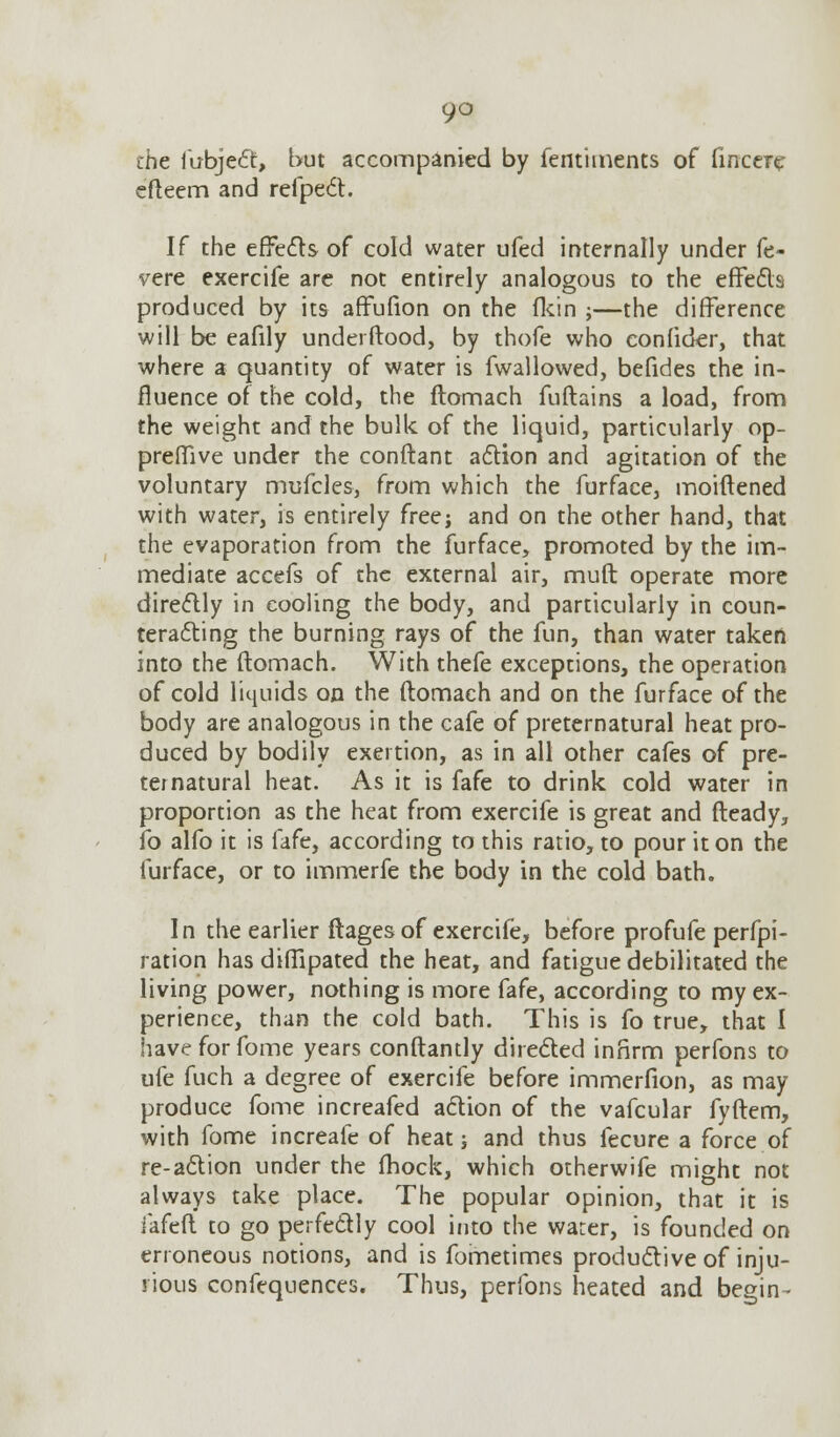 9° the fubject, but accompanied by fentiments of fincere efteem and refpect. If the effects of cold water ufed internally under fe- vere exercife are not entirely analogous to the effects produced by its affufion on the fkin ;—the difference will be eafily underftood, by thofe who conlider, that where a quantity of water is fwallowed, befides the in- fluence of the cold, the ftomach fuftains a load, from the weight and the bulk of the liquid, particularly op- preiTive under the conftant action and agitation of the voluntary mufcles, from which the furface, moiftened with water, is entirely free; and on the other hand, that the evaporation from the furface, promoted by the im- mediate accefs of the external air, muft operate more directly in cooling the body, and particularly in coun- teracting the burning rays of the fun, than water taken into the ftomach. With thefe exceptions, the operation of cold liquids on the ftomach and on the furface of the body are analogous in the cafe of preternatural heat pro- duced by bodily exertion, as in all other cafes of pre- ternatural heat. As it is fafe to drink cold water in proportion as the heat from exercife is great and fteady, fo alfo it is fafe, according to this ratio, to pour it on the furface, or to immerfe the body in the cold bath. In the earlier ftages of exercife, before profufe perfpi- ration has diffipated the heat, and fatigue debilitated the living power, nothing is more fafe, according to my ex- perience, than the cold bath. This is fo true, that I have for fome years conftantly directed infirm perfons to ufe fuch a degree of exercife before immerfion, as may produce fome increafed action of the vafcular fyftem, with fome increafe of heat; and thus fecure a force of re-action under the (hock, which otherwife might not always take place. The popular opinion, that it is lafeft to go perfectly cool into the warer, is founded on erroneous notions, and is fometimes productive of inju- rious confequences. Thus, perfons heated and begin-