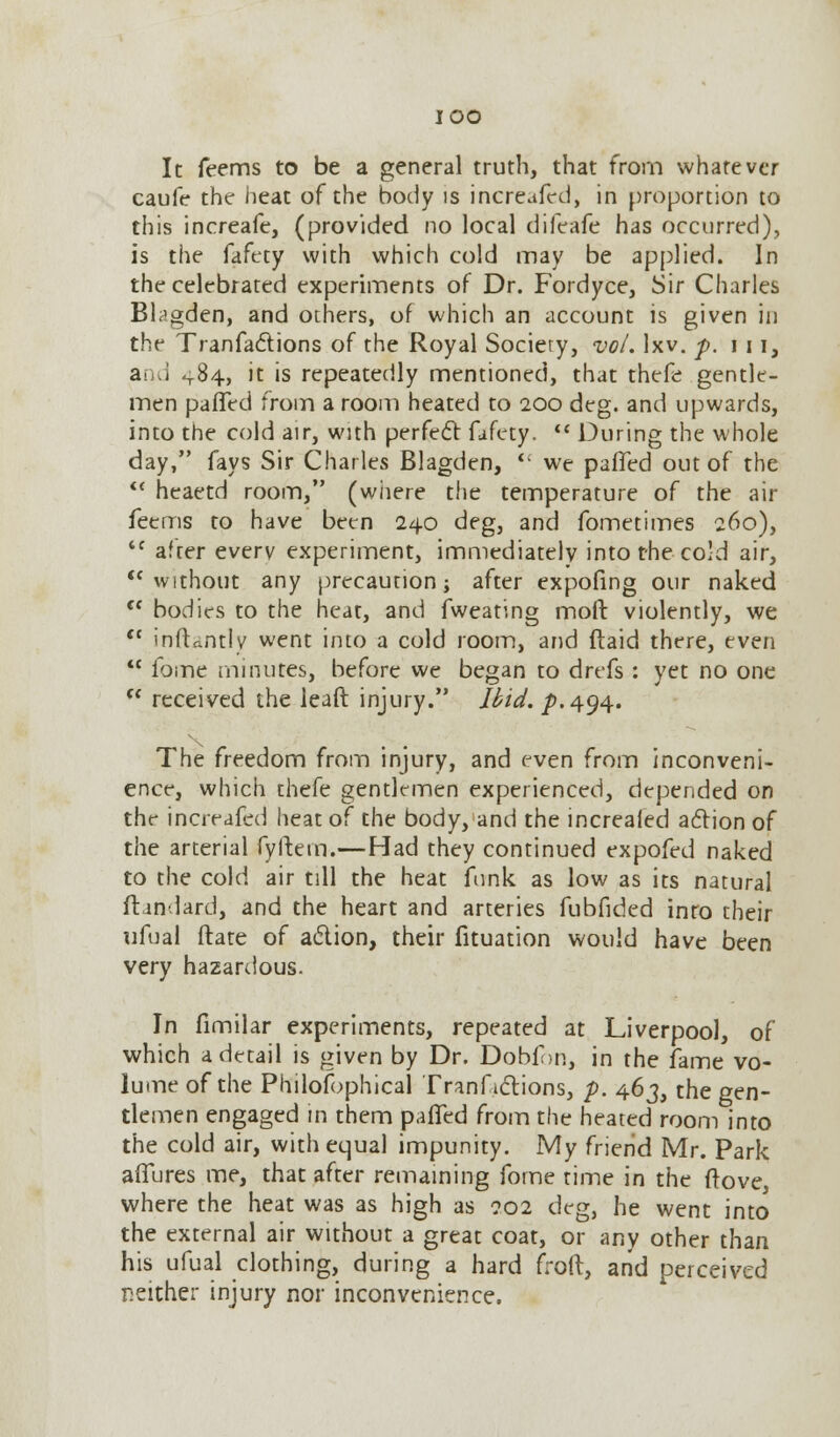 IOO It feems to be a general truth, that from whatever caufe the heat of the body is increafed, in proportion to this increafe, (provided no local difeafe has occurred), is the fafety with which cold may be applied. In the celebrated experiments of Dr. Fordyce, Sir Charles Btagden, and others, of which an account is given in the Tranfa&ions of the Royal Society, vol. lxv. p. in, ai d 484, it is repeatedly mentioned, that thefe gentle- men pafTed from a room heated to 200 deg. and upwards, into the cold air, with perfect fafcty.  During the whole day, fays Sir Charles Blagden,  we pafTed out of the  heaetd room, (where the temperature of the air feems to have been 240 deg, and fometimes 260), <c afrer every experiment, immediately into the cold air,  without any precaution; after expofing our naked tc bodies to the heat, and fweating molt violently, we  inftantly went into a cold room, and (laid there, even  fbme minutes, before we began to drefs : yet no one  received the leaft injury. Ibid. p. 494. The freedom from injury, and even from inconveni- ence, which thefe gentlemen experienced, depended on the increafed heat of the body, and the increafed action of the arterial fyftetn.—Had they continued expofed naked to the cold air till the heat funk as low as its natural flan lard, and the heart and arteries fubfided into their ufual flare of action, their fituation would have been very hazardous. In fimilar experiments, repeated at Liverpool, of which a detail is given by Dr. Dobf>n, in the fame vo- lume of the Philosophical Tranfictions, p. 463, the gen- tlemen engaged in them palled from the heated room into the cold air, with equal impunity. My friend Mr. Park allures me, that after remaining fome time in the (love, where the heat was as high as 902 deg, he went into the external air without a great coat, or any other than his ufual clothing, during a hard froft, and perceived neither injury nor inconvenience.